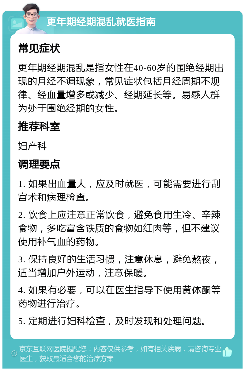 更年期经期混乱就医指南 常见症状 更年期经期混乱是指女性在40-60岁的围绝经期出现的月经不调现象，常见症状包括月经周期不规律、经血量增多或减少、经期延长等。易感人群为处于围绝经期的女性。 推荐科室 妇产科 调理要点 1. 如果出血量大，应及时就医，可能需要进行刮宫术和病理检查。 2. 饮食上应注意正常饮食，避免食用生冷、辛辣食物，多吃富含铁质的食物如红肉等，但不建议使用补气血的药物。 3. 保持良好的生活习惯，注意休息，避免熬夜，适当增加户外运动，注意保暖。 4. 如果有必要，可以在医生指导下使用黄体酮等药物进行治疗。 5. 定期进行妇科检查，及时发现和处理问题。