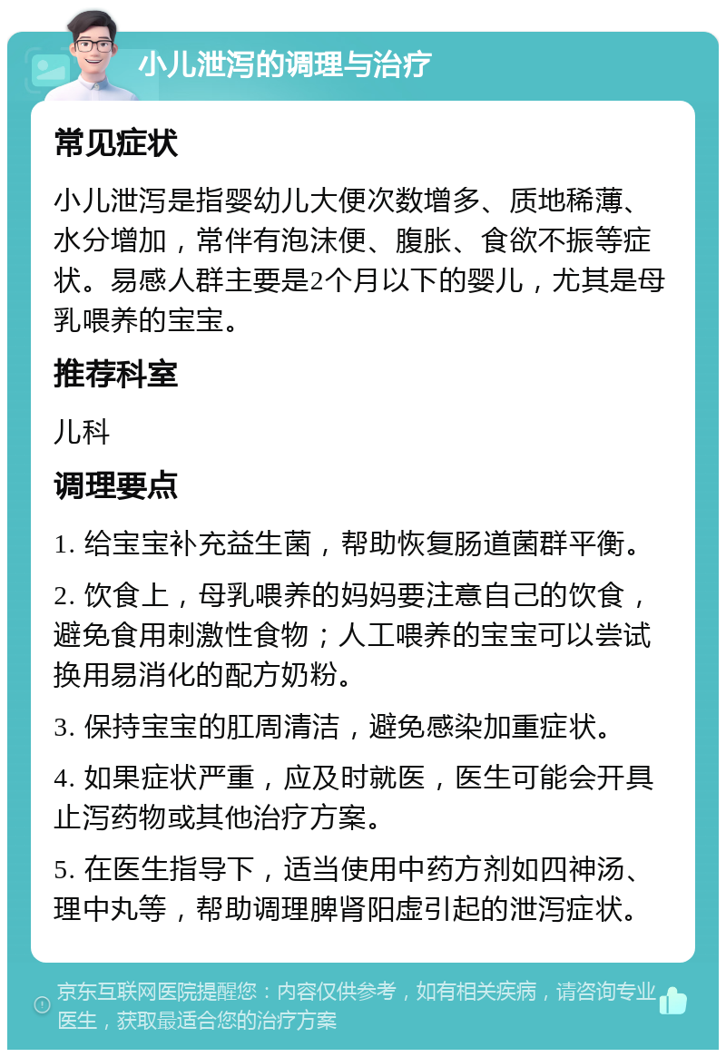 小儿泄泻的调理与治疗 常见症状 小儿泄泻是指婴幼儿大便次数增多、质地稀薄、水分增加，常伴有泡沫便、腹胀、食欲不振等症状。易感人群主要是2个月以下的婴儿，尤其是母乳喂养的宝宝。 推荐科室 儿科 调理要点 1. 给宝宝补充益生菌，帮助恢复肠道菌群平衡。 2. 饮食上，母乳喂养的妈妈要注意自己的饮食，避免食用刺激性食物；人工喂养的宝宝可以尝试换用易消化的配方奶粉。 3. 保持宝宝的肛周清洁，避免感染加重症状。 4. 如果症状严重，应及时就医，医生可能会开具止泻药物或其他治疗方案。 5. 在医生指导下，适当使用中药方剂如四神汤、理中丸等，帮助调理脾肾阳虚引起的泄泻症状。