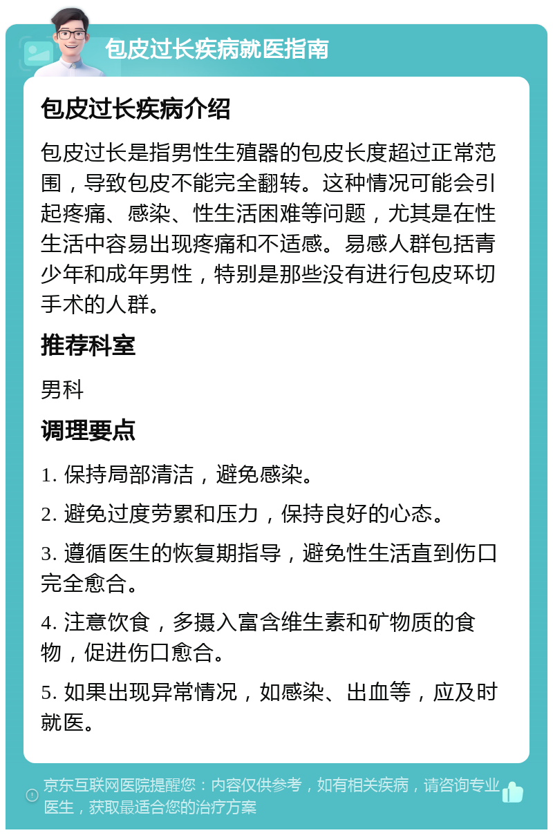 包皮过长疾病就医指南 包皮过长疾病介绍 包皮过长是指男性生殖器的包皮长度超过正常范围，导致包皮不能完全翻转。这种情况可能会引起疼痛、感染、性生活困难等问题，尤其是在性生活中容易出现疼痛和不适感。易感人群包括青少年和成年男性，特别是那些没有进行包皮环切手术的人群。 推荐科室 男科 调理要点 1. 保持局部清洁，避免感染。 2. 避免过度劳累和压力，保持良好的心态。 3. 遵循医生的恢复期指导，避免性生活直到伤口完全愈合。 4. 注意饮食，多摄入富含维生素和矿物质的食物，促进伤口愈合。 5. 如果出现异常情况，如感染、出血等，应及时就医。