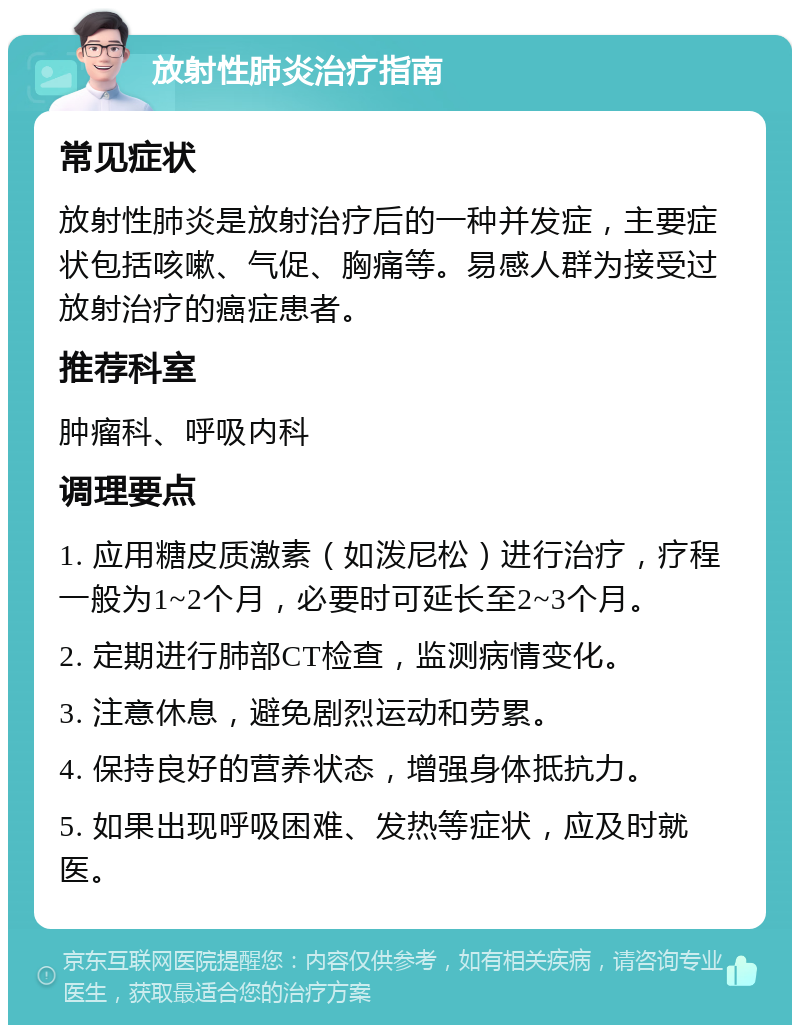 放射性肺炎治疗指南 常见症状 放射性肺炎是放射治疗后的一种并发症，主要症状包括咳嗽、气促、胸痛等。易感人群为接受过放射治疗的癌症患者。 推荐科室 肿瘤科、呼吸内科 调理要点 1. 应用糖皮质激素（如泼尼松）进行治疗，疗程一般为1~2个月，必要时可延长至2~3个月。 2. 定期进行肺部CT检查，监测病情变化。 3. 注意休息，避免剧烈运动和劳累。 4. 保持良好的营养状态，增强身体抵抗力。 5. 如果出现呼吸困难、发热等症状，应及时就医。