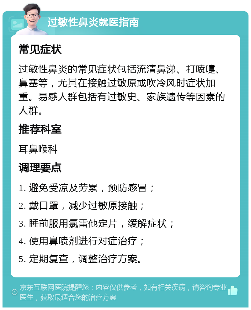 过敏性鼻炎就医指南 常见症状 过敏性鼻炎的常见症状包括流清鼻涕、打喷嚏、鼻塞等，尤其在接触过敏原或吹冷风时症状加重。易感人群包括有过敏史、家族遗传等因素的人群。 推荐科室 耳鼻喉科 调理要点 1. 避免受凉及劳累，预防感冒； 2. 戴口罩，减少过敏原接触； 3. 睡前服用氯雷他定片，缓解症状； 4. 使用鼻喷剂进行对症治疗； 5. 定期复查，调整治疗方案。