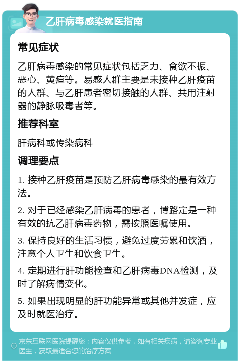 乙肝病毒感染就医指南 常见症状 乙肝病毒感染的常见症状包括乏力、食欲不振、恶心、黄疸等。易感人群主要是未接种乙肝疫苗的人群、与乙肝患者密切接触的人群、共用注射器的静脉吸毒者等。 推荐科室 肝病科或传染病科 调理要点 1. 接种乙肝疫苗是预防乙肝病毒感染的最有效方法。 2. 对于已经感染乙肝病毒的患者，博路定是一种有效的抗乙肝病毒药物，需按照医嘱使用。 3. 保持良好的生活习惯，避免过度劳累和饮酒，注意个人卫生和饮食卫生。 4. 定期进行肝功能检查和乙肝病毒DNA检测，及时了解病情变化。 5. 如果出现明显的肝功能异常或其他并发症，应及时就医治疗。