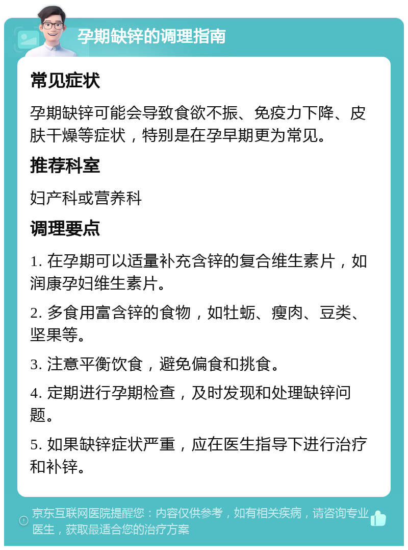 孕期缺锌的调理指南 常见症状 孕期缺锌可能会导致食欲不振、免疫力下降、皮肤干燥等症状，特别是在孕早期更为常见。 推荐科室 妇产科或营养科 调理要点 1. 在孕期可以适量补充含锌的复合维生素片，如润康孕妇维生素片。 2. 多食用富含锌的食物，如牡蛎、瘦肉、豆类、坚果等。 3. 注意平衡饮食，避免偏食和挑食。 4. 定期进行孕期检查，及时发现和处理缺锌问题。 5. 如果缺锌症状严重，应在医生指导下进行治疗和补锌。