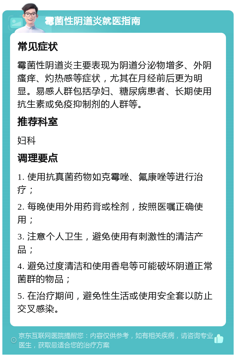 霉菌性阴道炎就医指南 常见症状 霉菌性阴道炎主要表现为阴道分泌物增多、外阴瘙痒、灼热感等症状，尤其在月经前后更为明显。易感人群包括孕妇、糖尿病患者、长期使用抗生素或免疫抑制剂的人群等。 推荐科室 妇科 调理要点 1. 使用抗真菌药物如克霉唑、氟康唑等进行治疗； 2. 每晚使用外用药膏或栓剂，按照医嘱正确使用； 3. 注意个人卫生，避免使用有刺激性的清洁产品； 4. 避免过度清洁和使用香皂等可能破坏阴道正常菌群的物品； 5. 在治疗期间，避免性生活或使用安全套以防止交叉感染。