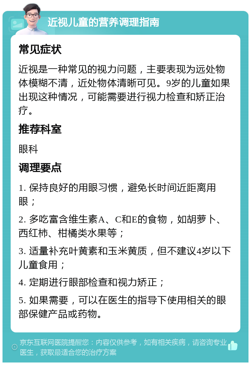 近视儿童的营养调理指南 常见症状 近视是一种常见的视力问题，主要表现为远处物体模糊不清，近处物体清晰可见。9岁的儿童如果出现这种情况，可能需要进行视力检查和矫正治疗。 推荐科室 眼科 调理要点 1. 保持良好的用眼习惯，避免长时间近距离用眼； 2. 多吃富含维生素A、C和E的食物，如胡萝卜、西红柿、柑橘类水果等； 3. 适量补充叶黄素和玉米黄质，但不建议4岁以下儿童食用； 4. 定期进行眼部检查和视力矫正； 5. 如果需要，可以在医生的指导下使用相关的眼部保健产品或药物。