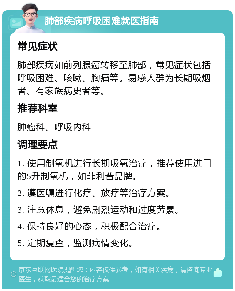 肺部疾病呼吸困难就医指南 常见症状 肺部疾病如前列腺癌转移至肺部，常见症状包括呼吸困难、咳嗽、胸痛等。易感人群为长期吸烟者、有家族病史者等。 推荐科室 肿瘤科、呼吸内科 调理要点 1. 使用制氧机进行长期吸氧治疗，推荐使用进口的5升制氧机，如菲利普品牌。 2. 遵医嘱进行化疗、放疗等治疗方案。 3. 注意休息，避免剧烈运动和过度劳累。 4. 保持良好的心态，积极配合治疗。 5. 定期复查，监测病情变化。