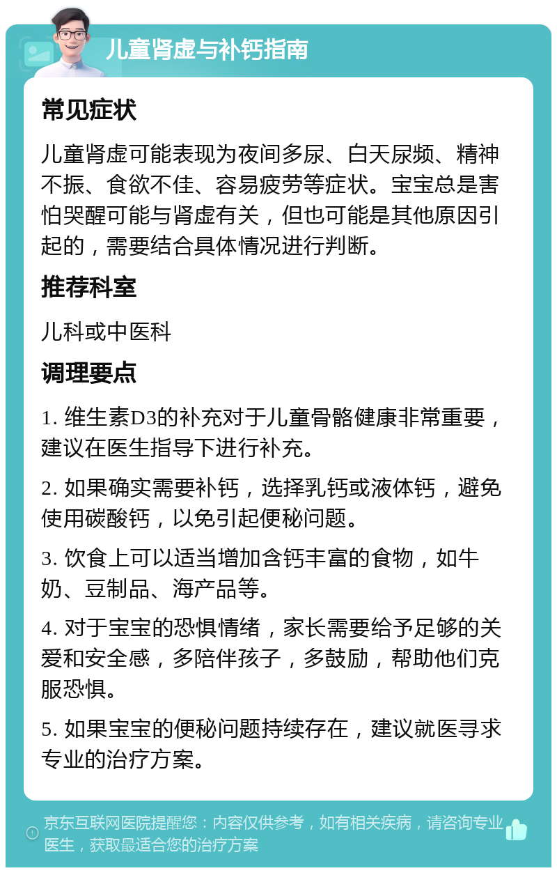 儿童肾虚与补钙指南 常见症状 儿童肾虚可能表现为夜间多尿、白天尿频、精神不振、食欲不佳、容易疲劳等症状。宝宝总是害怕哭醒可能与肾虚有关，但也可能是其他原因引起的，需要结合具体情况进行判断。 推荐科室 儿科或中医科 调理要点 1. 维生素D3的补充对于儿童骨骼健康非常重要，建议在医生指导下进行补充。 2. 如果确实需要补钙，选择乳钙或液体钙，避免使用碳酸钙，以免引起便秘问题。 3. 饮食上可以适当增加含钙丰富的食物，如牛奶、豆制品、海产品等。 4. 对于宝宝的恐惧情绪，家长需要给予足够的关爱和安全感，多陪伴孩子，多鼓励，帮助他们克服恐惧。 5. 如果宝宝的便秘问题持续存在，建议就医寻求专业的治疗方案。