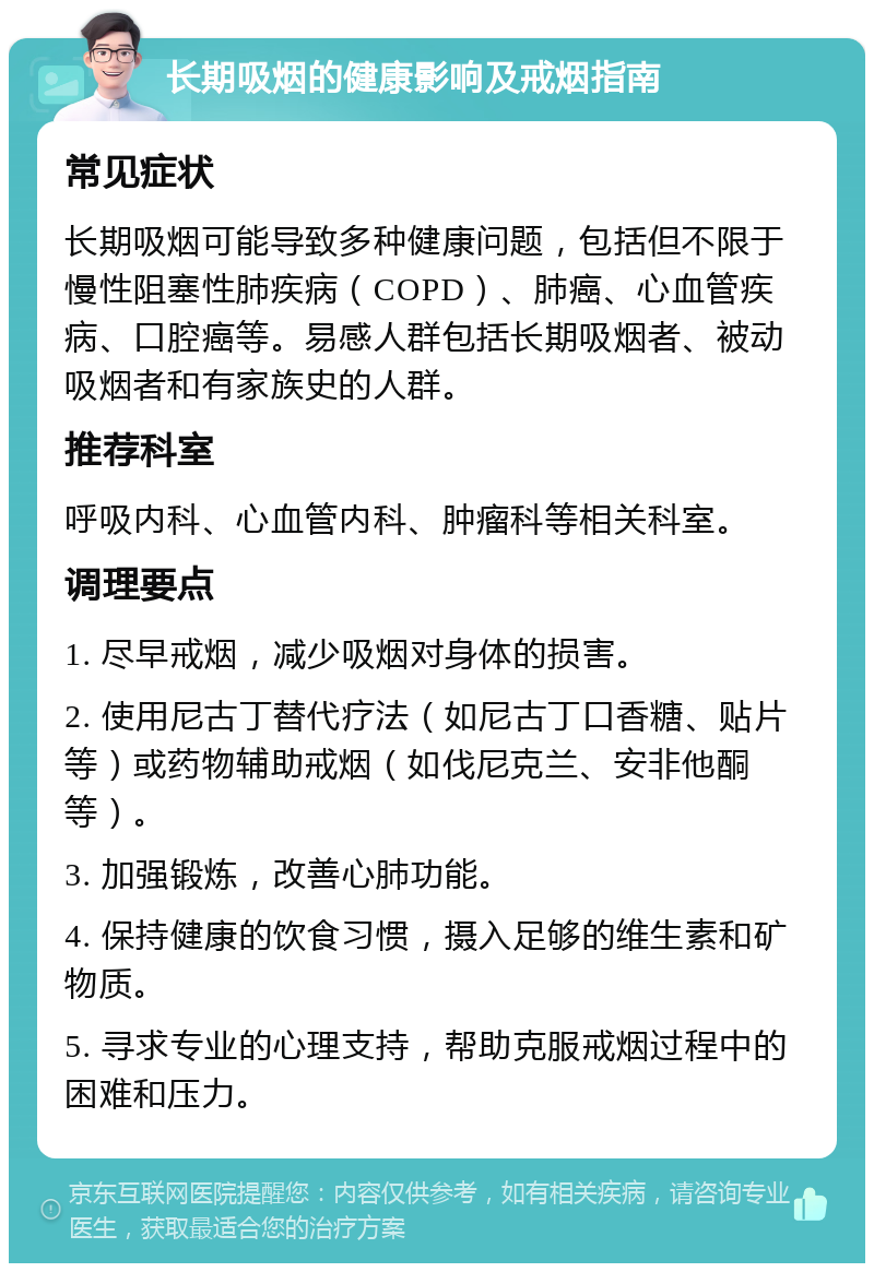 长期吸烟的健康影响及戒烟指南 常见症状 长期吸烟可能导致多种健康问题，包括但不限于慢性阻塞性肺疾病（COPD）、肺癌、心血管疾病、口腔癌等。易感人群包括长期吸烟者、被动吸烟者和有家族史的人群。 推荐科室 呼吸内科、心血管内科、肿瘤科等相关科室。 调理要点 1. 尽早戒烟，减少吸烟对身体的损害。 2. 使用尼古丁替代疗法（如尼古丁口香糖、贴片等）或药物辅助戒烟（如伐尼克兰、安非他酮等）。 3. 加强锻炼，改善心肺功能。 4. 保持健康的饮食习惯，摄入足够的维生素和矿物质。 5. 寻求专业的心理支持，帮助克服戒烟过程中的困难和压力。