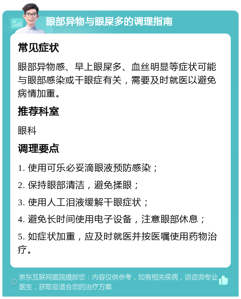 眼部异物与眼屎多的调理指南 常见症状 眼部异物感、早上眼屎多、血丝明显等症状可能与眼部感染或干眼症有关，需要及时就医以避免病情加重。 推荐科室 眼科 调理要点 1. 使用可乐必妥滴眼液预防感染； 2. 保持眼部清洁，避免揉眼； 3. 使用人工泪液缓解干眼症状； 4. 避免长时间使用电子设备，注意眼部休息； 5. 如症状加重，应及时就医并按医嘱使用药物治疗。