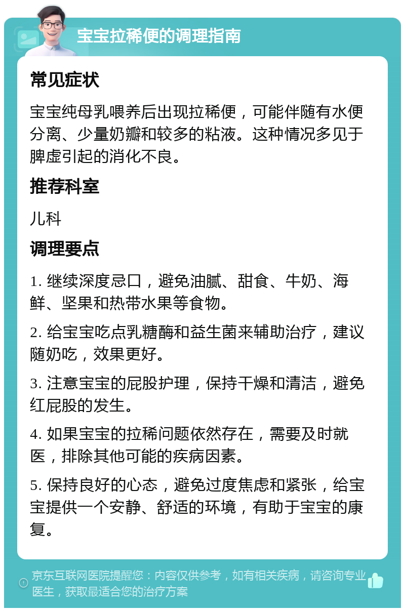 宝宝拉稀便的调理指南 常见症状 宝宝纯母乳喂养后出现拉稀便，可能伴随有水便分离、少量奶瓣和较多的粘液。这种情况多见于脾虚引起的消化不良。 推荐科室 儿科 调理要点 1. 继续深度忌口，避免油腻、甜食、牛奶、海鲜、坚果和热带水果等食物。 2. 给宝宝吃点乳糖酶和益生菌来辅助治疗，建议随奶吃，效果更好。 3. 注意宝宝的屁股护理，保持干燥和清洁，避免红屁股的发生。 4. 如果宝宝的拉稀问题依然存在，需要及时就医，排除其他可能的疾病因素。 5. 保持良好的心态，避免过度焦虑和紧张，给宝宝提供一个安静、舒适的环境，有助于宝宝的康复。