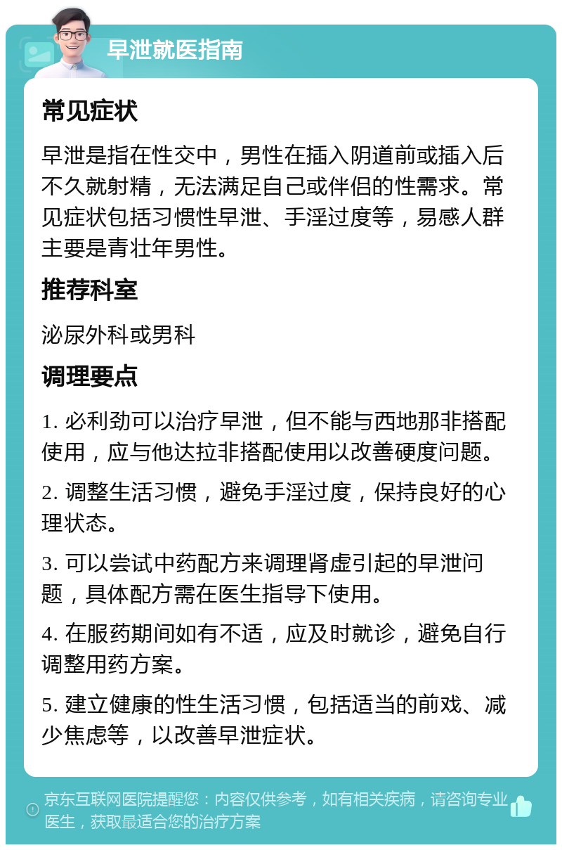 早泄就医指南 常见症状 早泄是指在性交中，男性在插入阴道前或插入后不久就射精，无法满足自己或伴侣的性需求。常见症状包括习惯性早泄、手淫过度等，易感人群主要是青壮年男性。 推荐科室 泌尿外科或男科 调理要点 1. 必利劲可以治疗早泄，但不能与西地那非搭配使用，应与他达拉非搭配使用以改善硬度问题。 2. 调整生活习惯，避免手淫过度，保持良好的心理状态。 3. 可以尝试中药配方来调理肾虚引起的早泄问题，具体配方需在医生指导下使用。 4. 在服药期间如有不适，应及时就诊，避免自行调整用药方案。 5. 建立健康的性生活习惯，包括适当的前戏、减少焦虑等，以改善早泄症状。