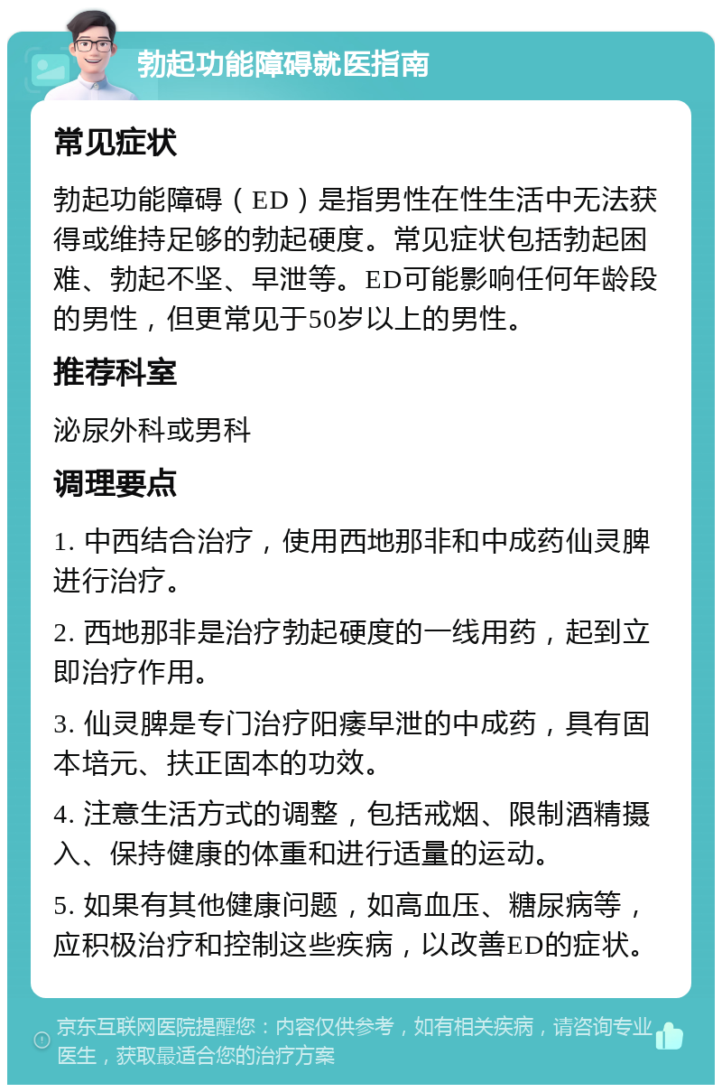 勃起功能障碍就医指南 常见症状 勃起功能障碍（ED）是指男性在性生活中无法获得或维持足够的勃起硬度。常见症状包括勃起困难、勃起不坚、早泄等。ED可能影响任何年龄段的男性，但更常见于50岁以上的男性。 推荐科室 泌尿外科或男科 调理要点 1. 中西结合治疗，使用西地那非和中成药仙灵脾进行治疗。 2. 西地那非是治疗勃起硬度的一线用药，起到立即治疗作用。 3. 仙灵脾是专门治疗阳痿早泄的中成药，具有固本培元、扶正固本的功效。 4. 注意生活方式的调整，包括戒烟、限制酒精摄入、保持健康的体重和进行适量的运动。 5. 如果有其他健康问题，如高血压、糖尿病等，应积极治疗和控制这些疾病，以改善ED的症状。