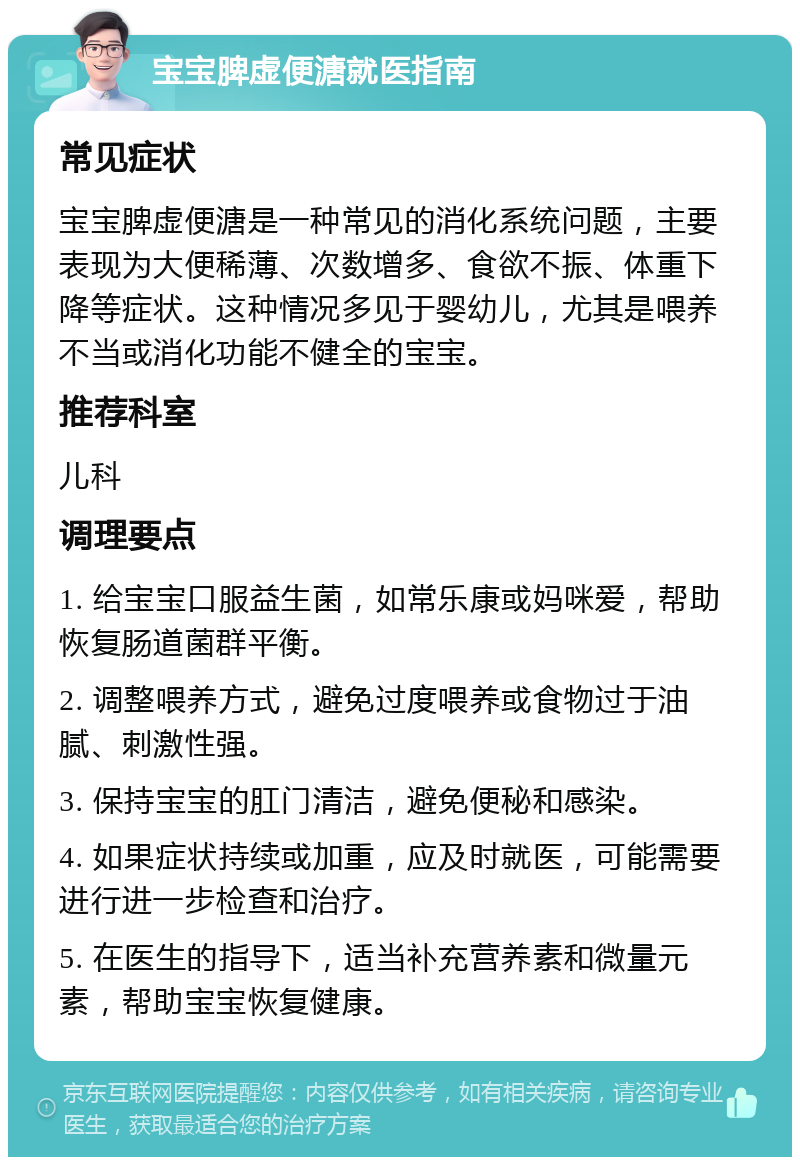 宝宝脾虚便溏就医指南 常见症状 宝宝脾虚便溏是一种常见的消化系统问题，主要表现为大便稀薄、次数增多、食欲不振、体重下降等症状。这种情况多见于婴幼儿，尤其是喂养不当或消化功能不健全的宝宝。 推荐科室 儿科 调理要点 1. 给宝宝口服益生菌，如常乐康或妈咪爱，帮助恢复肠道菌群平衡。 2. 调整喂养方式，避免过度喂养或食物过于油腻、刺激性强。 3. 保持宝宝的肛门清洁，避免便秘和感染。 4. 如果症状持续或加重，应及时就医，可能需要进行进一步检查和治疗。 5. 在医生的指导下，适当补充营养素和微量元素，帮助宝宝恢复健康。