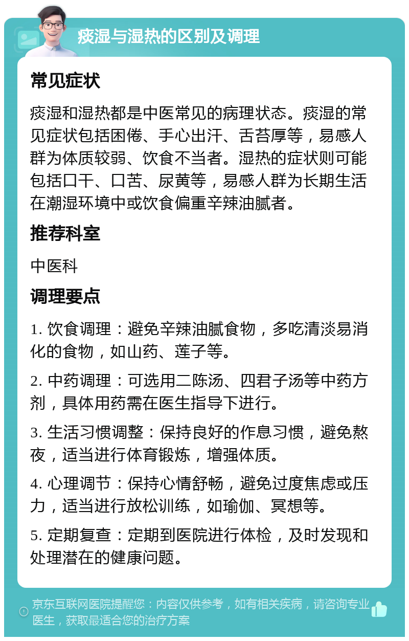 痰湿与湿热的区别及调理 常见症状 痰湿和湿热都是中医常见的病理状态。痰湿的常见症状包括困倦、手心出汗、舌苔厚等，易感人群为体质较弱、饮食不当者。湿热的症状则可能包括口干、口苦、尿黄等，易感人群为长期生活在潮湿环境中或饮食偏重辛辣油腻者。 推荐科室 中医科 调理要点 1. 饮食调理：避免辛辣油腻食物，多吃清淡易消化的食物，如山药、莲子等。 2. 中药调理：可选用二陈汤、四君子汤等中药方剂，具体用药需在医生指导下进行。 3. 生活习惯调整：保持良好的作息习惯，避免熬夜，适当进行体育锻炼，增强体质。 4. 心理调节：保持心情舒畅，避免过度焦虑或压力，适当进行放松训练，如瑜伽、冥想等。 5. 定期复查：定期到医院进行体检，及时发现和处理潜在的健康问题。