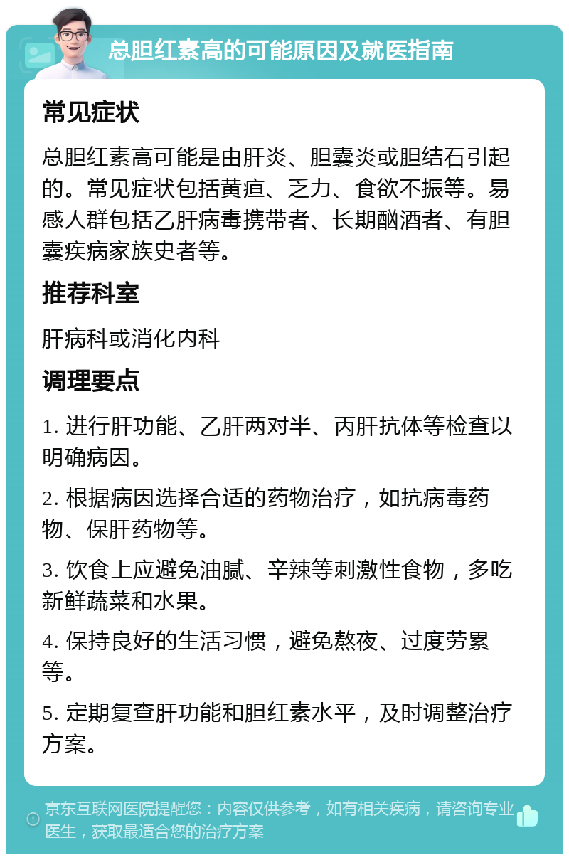 总胆红素高的可能原因及就医指南 常见症状 总胆红素高可能是由肝炎、胆囊炎或胆结石引起的。常见症状包括黄疸、乏力、食欲不振等。易感人群包括乙肝病毒携带者、长期酗酒者、有胆囊疾病家族史者等。 推荐科室 肝病科或消化内科 调理要点 1. 进行肝功能、乙肝两对半、丙肝抗体等检查以明确病因。 2. 根据病因选择合适的药物治疗，如抗病毒药物、保肝药物等。 3. 饮食上应避免油腻、辛辣等刺激性食物，多吃新鲜蔬菜和水果。 4. 保持良好的生活习惯，避免熬夜、过度劳累等。 5. 定期复查肝功能和胆红素水平，及时调整治疗方案。