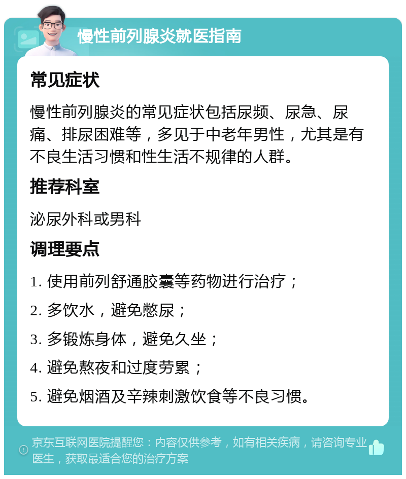 慢性前列腺炎就医指南 常见症状 慢性前列腺炎的常见症状包括尿频、尿急、尿痛、排尿困难等，多见于中老年男性，尤其是有不良生活习惯和性生活不规律的人群。 推荐科室 泌尿外科或男科 调理要点 1. 使用前列舒通胶囊等药物进行治疗； 2. 多饮水，避免憋尿； 3. 多锻炼身体，避免久坐； 4. 避免熬夜和过度劳累； 5. 避免烟酒及辛辣刺激饮食等不良习惯。