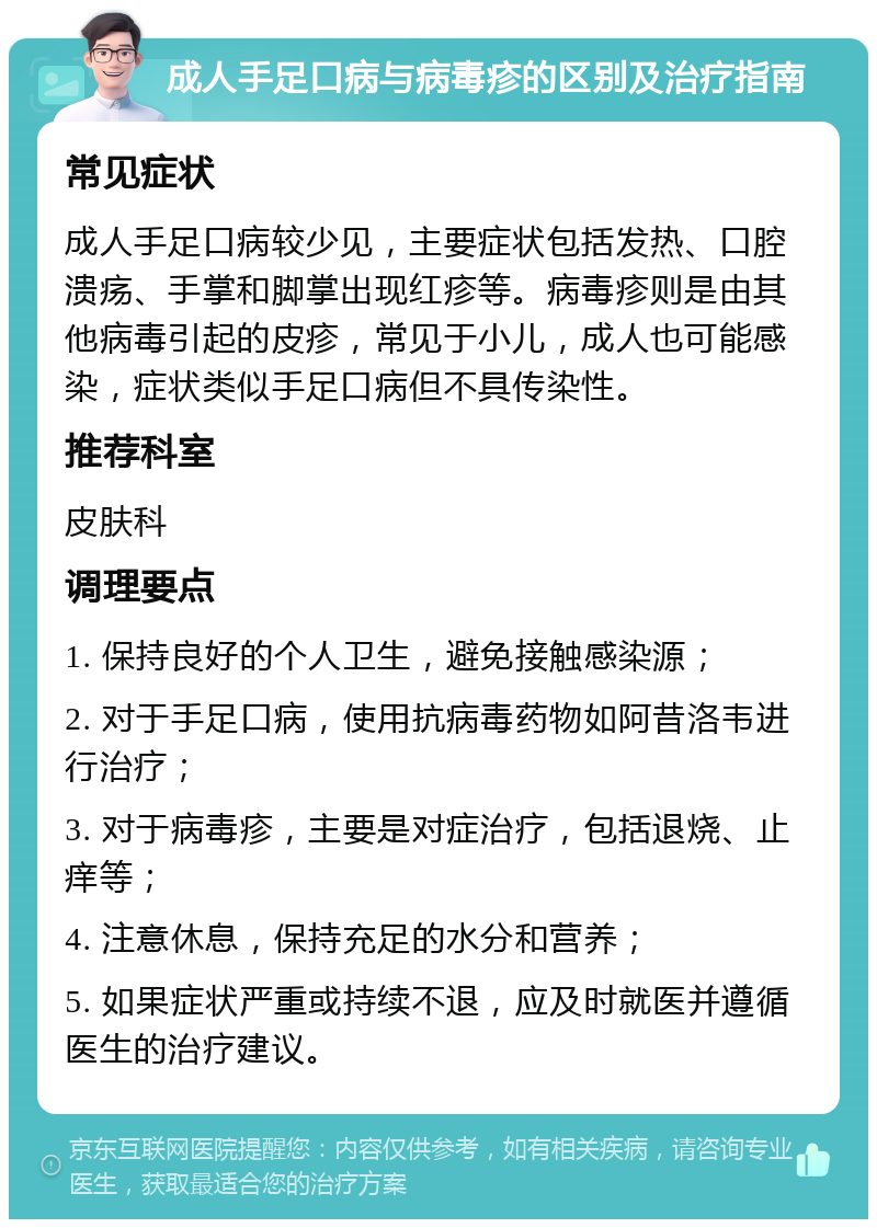 成人手足口病与病毒疹的区别及治疗指南 常见症状 成人手足口病较少见，主要症状包括发热、口腔溃疡、手掌和脚掌出现红疹等。病毒疹则是由其他病毒引起的皮疹，常见于小儿，成人也可能感染，症状类似手足口病但不具传染性。 推荐科室 皮肤科 调理要点 1. 保持良好的个人卫生，避免接触感染源； 2. 对于手足口病，使用抗病毒药物如阿昔洛韦进行治疗； 3. 对于病毒疹，主要是对症治疗，包括退烧、止痒等； 4. 注意休息，保持充足的水分和营养； 5. 如果症状严重或持续不退，应及时就医并遵循医生的治疗建议。