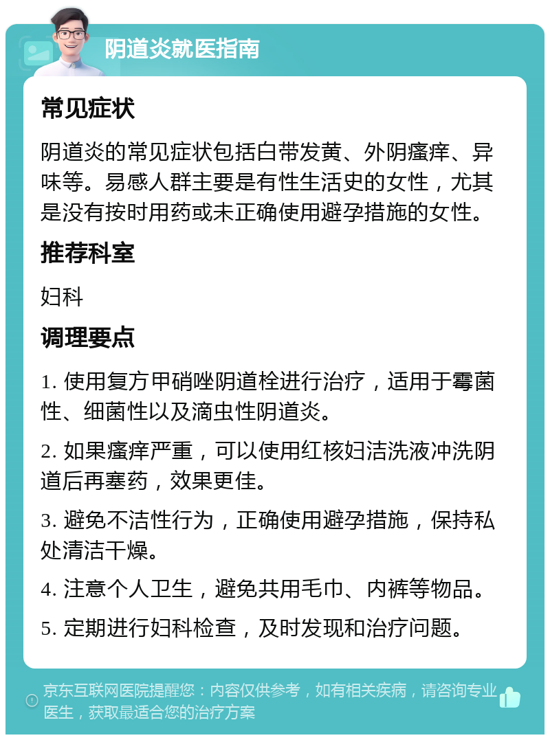 阴道炎就医指南 常见症状 阴道炎的常见症状包括白带发黄、外阴瘙痒、异味等。易感人群主要是有性生活史的女性，尤其是没有按时用药或未正确使用避孕措施的女性。 推荐科室 妇科 调理要点 1. 使用复方甲硝唑阴道栓进行治疗，适用于霉菌性、细菌性以及滴虫性阴道炎。 2. 如果瘙痒严重，可以使用红核妇洁洗液冲洗阴道后再塞药，效果更佳。 3. 避免不洁性行为，正确使用避孕措施，保持私处清洁干燥。 4. 注意个人卫生，避免共用毛巾、内裤等物品。 5. 定期进行妇科检查，及时发现和治疗问题。