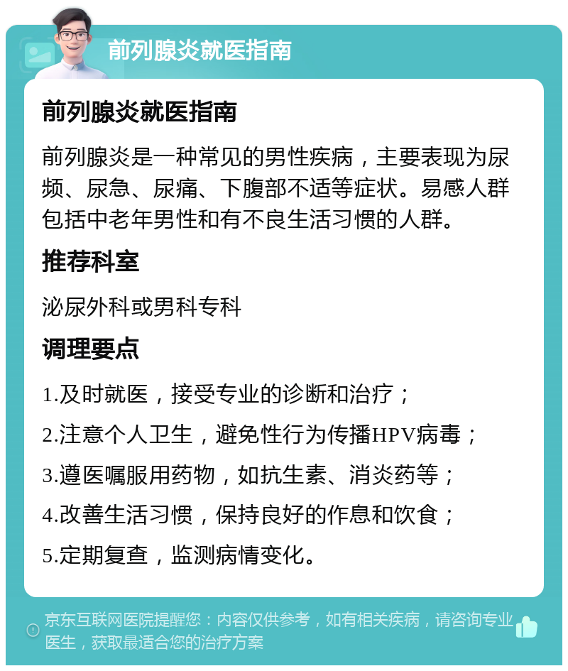 前列腺炎就医指南 前列腺炎就医指南 前列腺炎是一种常见的男性疾病，主要表现为尿频、尿急、尿痛、下腹部不适等症状。易感人群包括中老年男性和有不良生活习惯的人群。 推荐科室 泌尿外科或男科专科 调理要点 1.及时就医，接受专业的诊断和治疗； 2.注意个人卫生，避免性行为传播HPV病毒； 3.遵医嘱服用药物，如抗生素、消炎药等； 4.改善生活习惯，保持良好的作息和饮食； 5.定期复查，监测病情变化。