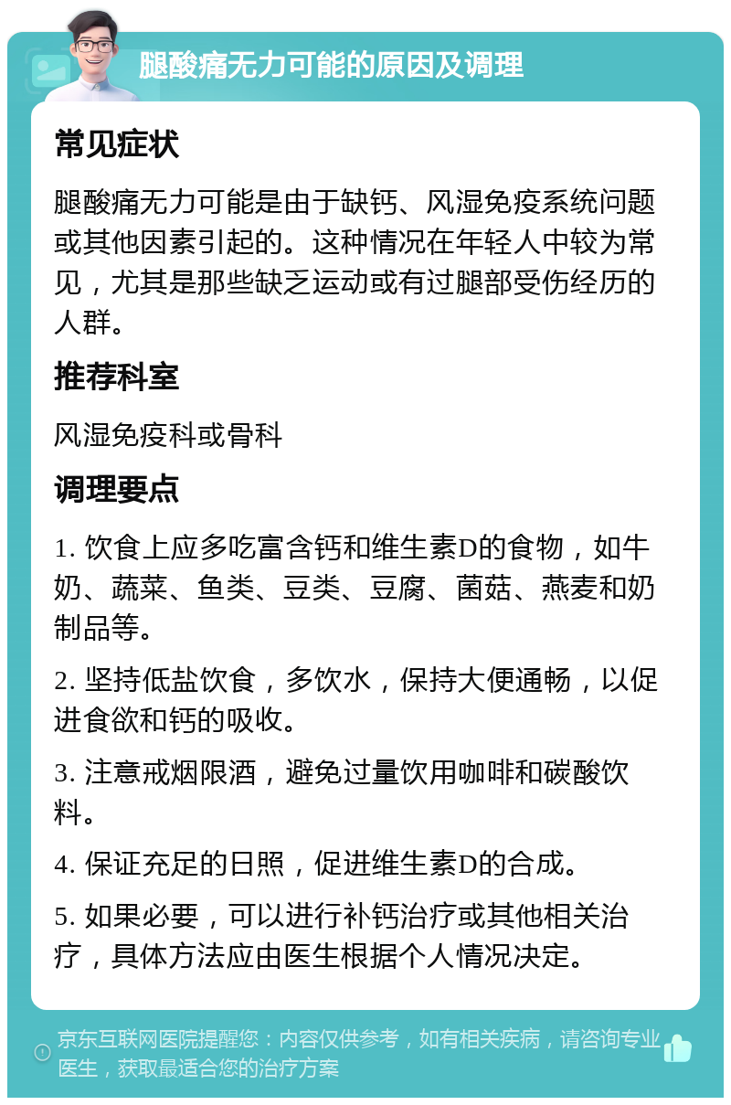 腿酸痛无力可能的原因及调理 常见症状 腿酸痛无力可能是由于缺钙、风湿免疫系统问题或其他因素引起的。这种情况在年轻人中较为常见，尤其是那些缺乏运动或有过腿部受伤经历的人群。 推荐科室 风湿免疫科或骨科 调理要点 1. 饮食上应多吃富含钙和维生素D的食物，如牛奶、蔬菜、鱼类、豆类、豆腐、菌菇、燕麦和奶制品等。 2. 坚持低盐饮食，多饮水，保持大便通畅，以促进食欲和钙的吸收。 3. 注意戒烟限酒，避免过量饮用咖啡和碳酸饮料。 4. 保证充足的日照，促进维生素D的合成。 5. 如果必要，可以进行补钙治疗或其他相关治疗，具体方法应由医生根据个人情况决定。