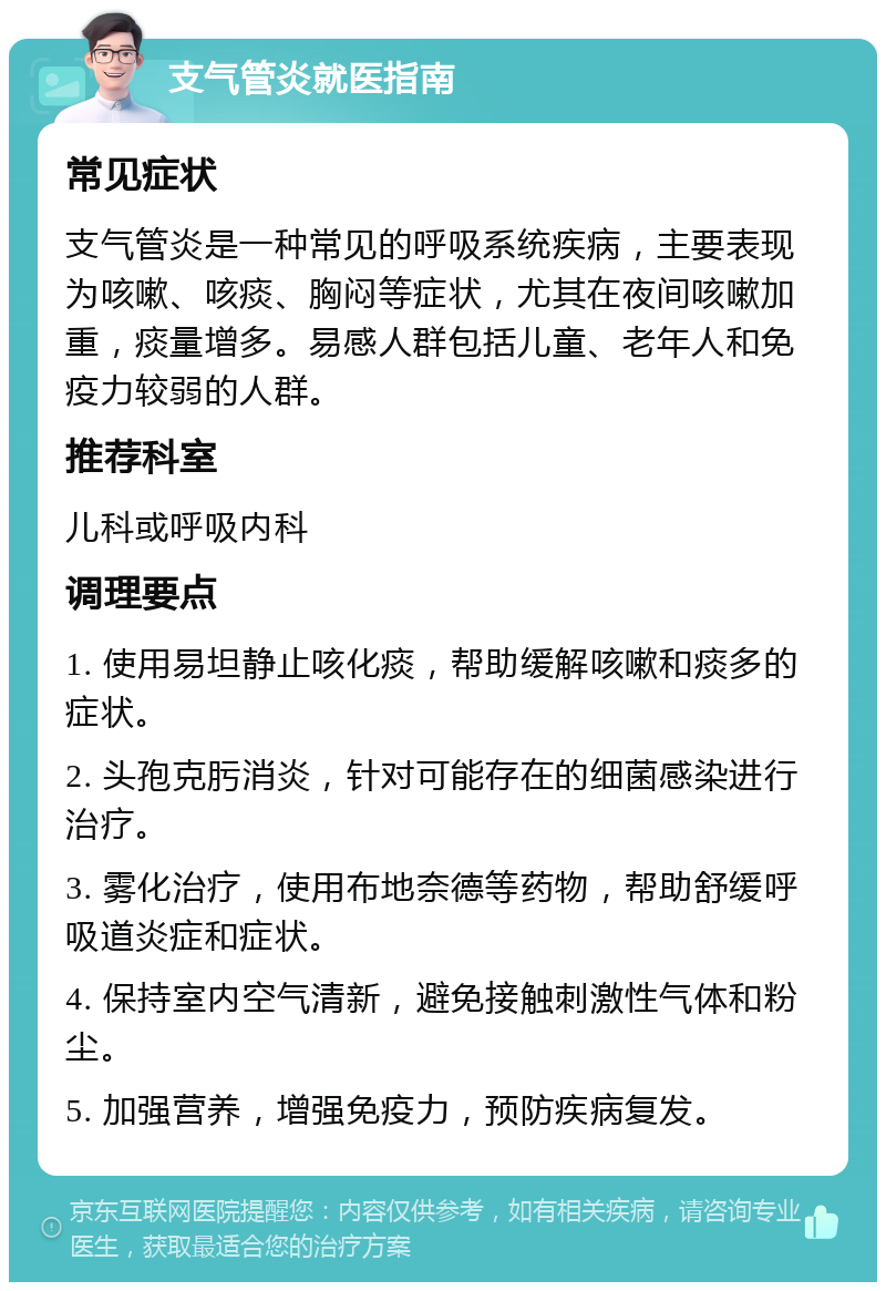 支气管炎就医指南 常见症状 支气管炎是一种常见的呼吸系统疾病，主要表现为咳嗽、咳痰、胸闷等症状，尤其在夜间咳嗽加重，痰量增多。易感人群包括儿童、老年人和免疫力较弱的人群。 推荐科室 儿科或呼吸内科 调理要点 1. 使用易坦静止咳化痰，帮助缓解咳嗽和痰多的症状。 2. 头孢克肟消炎，针对可能存在的细菌感染进行治疗。 3. 雾化治疗，使用布地奈德等药物，帮助舒缓呼吸道炎症和症状。 4. 保持室内空气清新，避免接触刺激性气体和粉尘。 5. 加强营养，增强免疫力，预防疾病复发。