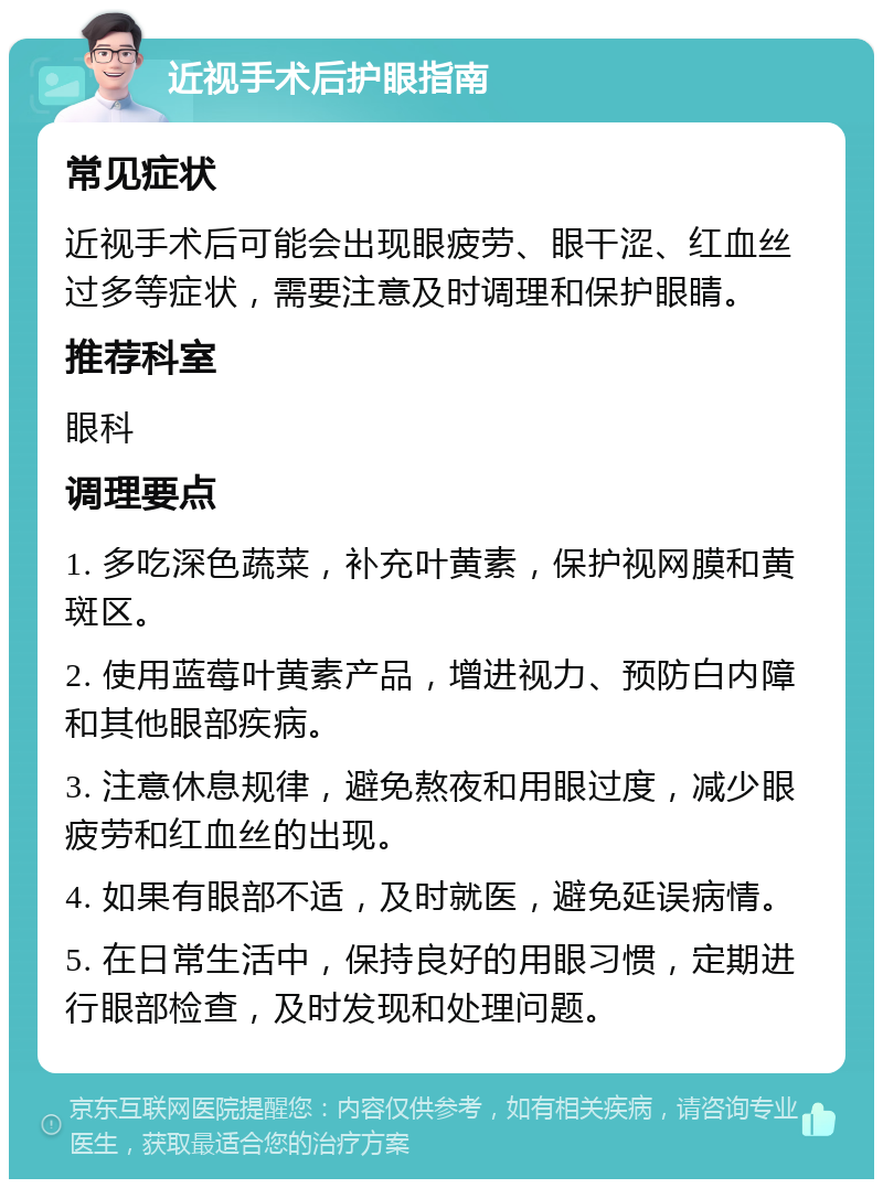 近视手术后护眼指南 常见症状 近视手术后可能会出现眼疲劳、眼干涩、红血丝过多等症状，需要注意及时调理和保护眼睛。 推荐科室 眼科 调理要点 1. 多吃深色蔬菜，补充叶黄素，保护视网膜和黄斑区。 2. 使用蓝莓叶黄素产品，增进视力、预防白内障和其他眼部疾病。 3. 注意休息规律，避免熬夜和用眼过度，减少眼疲劳和红血丝的出现。 4. 如果有眼部不适，及时就医，避免延误病情。 5. 在日常生活中，保持良好的用眼习惯，定期进行眼部检查，及时发现和处理问题。