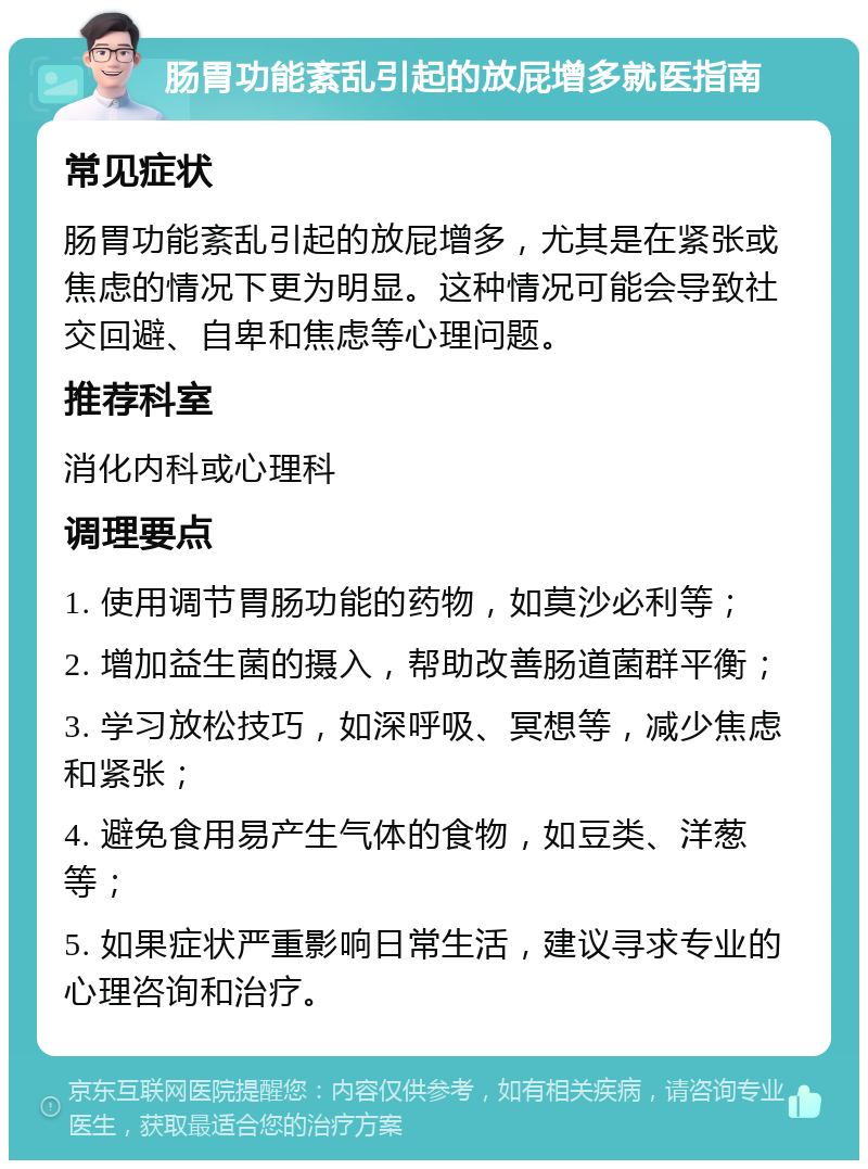 肠胃功能紊乱引起的放屁增多就医指南 常见症状 肠胃功能紊乱引起的放屁增多，尤其是在紧张或焦虑的情况下更为明显。这种情况可能会导致社交回避、自卑和焦虑等心理问题。 推荐科室 消化内科或心理科 调理要点 1. 使用调节胃肠功能的药物，如莫沙必利等； 2. 增加益生菌的摄入，帮助改善肠道菌群平衡； 3. 学习放松技巧，如深呼吸、冥想等，减少焦虑和紧张； 4. 避免食用易产生气体的食物，如豆类、洋葱等； 5. 如果症状严重影响日常生活，建议寻求专业的心理咨询和治疗。