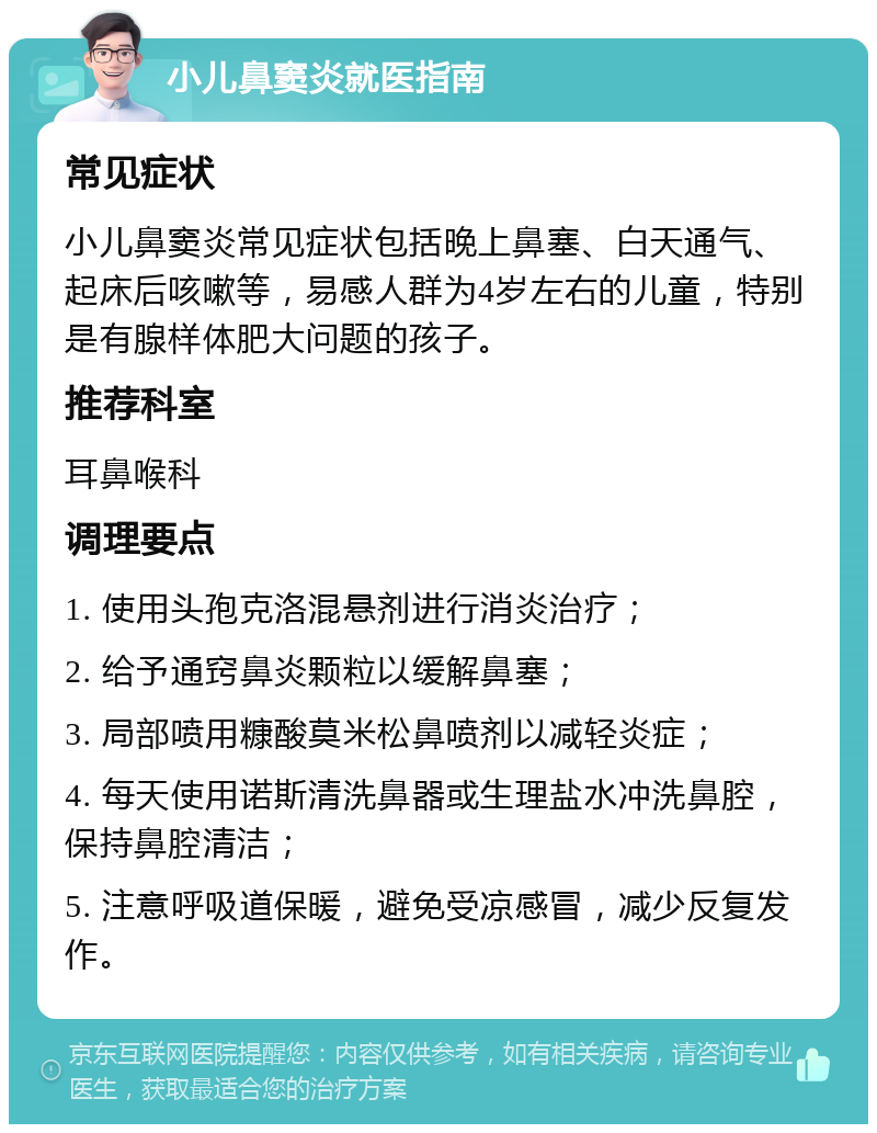 小儿鼻窦炎就医指南 常见症状 小儿鼻窦炎常见症状包括晚上鼻塞、白天通气、起床后咳嗽等，易感人群为4岁左右的儿童，特别是有腺样体肥大问题的孩子。 推荐科室 耳鼻喉科 调理要点 1. 使用头孢克洛混悬剂进行消炎治疗； 2. 给予通窍鼻炎颗粒以缓解鼻塞； 3. 局部喷用糠酸莫米松鼻喷剂以减轻炎症； 4. 每天使用诺斯清洗鼻器或生理盐水冲洗鼻腔，保持鼻腔清洁； 5. 注意呼吸道保暖，避免受凉感冒，减少反复发作。