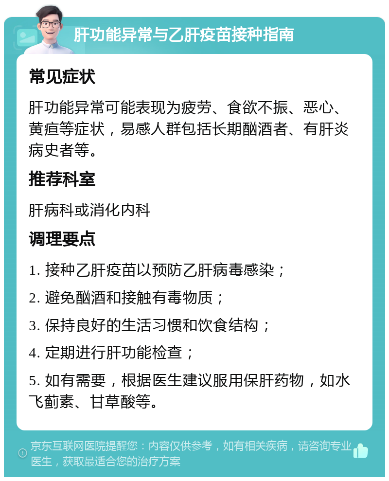 肝功能异常与乙肝疫苗接种指南 常见症状 肝功能异常可能表现为疲劳、食欲不振、恶心、黄疸等症状，易感人群包括长期酗酒者、有肝炎病史者等。 推荐科室 肝病科或消化内科 调理要点 1. 接种乙肝疫苗以预防乙肝病毒感染； 2. 避免酗酒和接触有毒物质； 3. 保持良好的生活习惯和饮食结构； 4. 定期进行肝功能检查； 5. 如有需要，根据医生建议服用保肝药物，如水飞蓟素、甘草酸等。