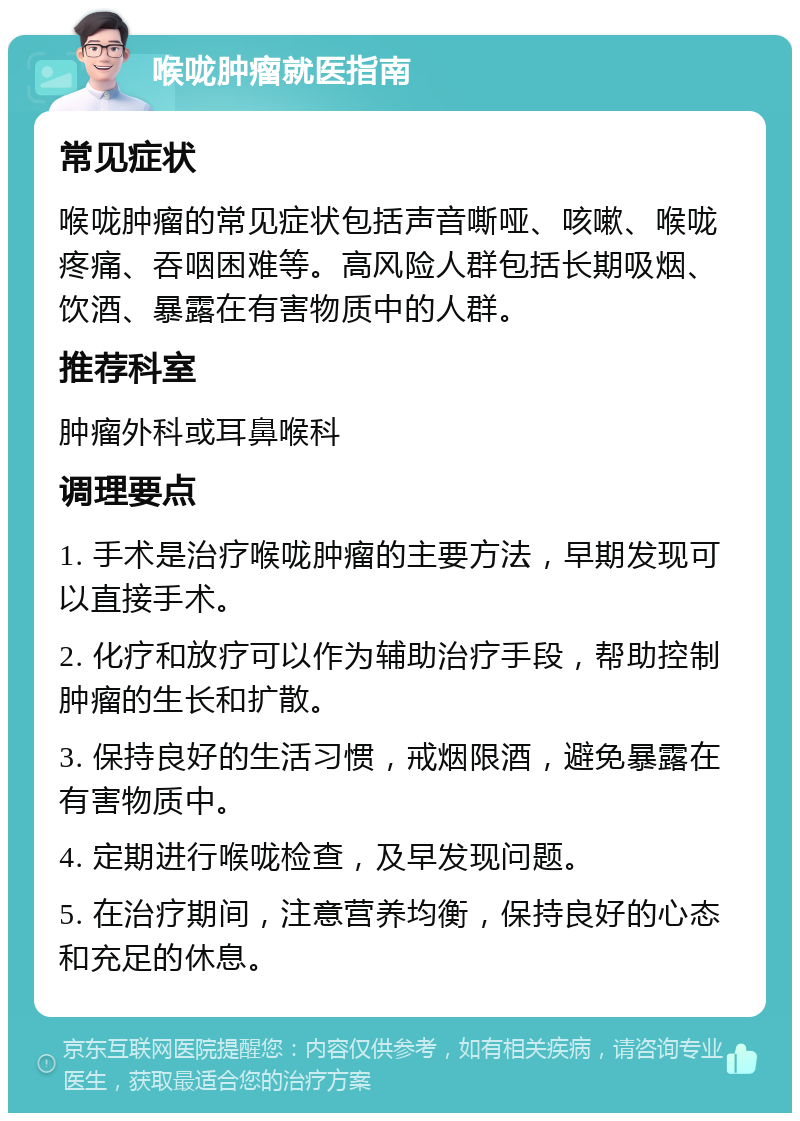 喉咙肿瘤就医指南 常见症状 喉咙肿瘤的常见症状包括声音嘶哑、咳嗽、喉咙疼痛、吞咽困难等。高风险人群包括长期吸烟、饮酒、暴露在有害物质中的人群。 推荐科室 肿瘤外科或耳鼻喉科 调理要点 1. 手术是治疗喉咙肿瘤的主要方法，早期发现可以直接手术。 2. 化疗和放疗可以作为辅助治疗手段，帮助控制肿瘤的生长和扩散。 3. 保持良好的生活习惯，戒烟限酒，避免暴露在有害物质中。 4. 定期进行喉咙检查，及早发现问题。 5. 在治疗期间，注意营养均衡，保持良好的心态和充足的休息。