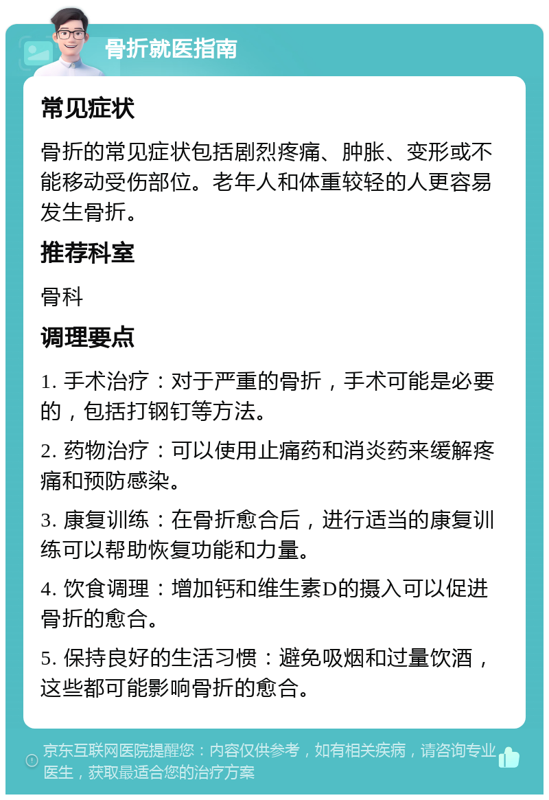 骨折就医指南 常见症状 骨折的常见症状包括剧烈疼痛、肿胀、变形或不能移动受伤部位。老年人和体重较轻的人更容易发生骨折。 推荐科室 骨科 调理要点 1. 手术治疗：对于严重的骨折，手术可能是必要的，包括打钢钉等方法。 2. 药物治疗：可以使用止痛药和消炎药来缓解疼痛和预防感染。 3. 康复训练：在骨折愈合后，进行适当的康复训练可以帮助恢复功能和力量。 4. 饮食调理：增加钙和维生素D的摄入可以促进骨折的愈合。 5. 保持良好的生活习惯：避免吸烟和过量饮酒，这些都可能影响骨折的愈合。