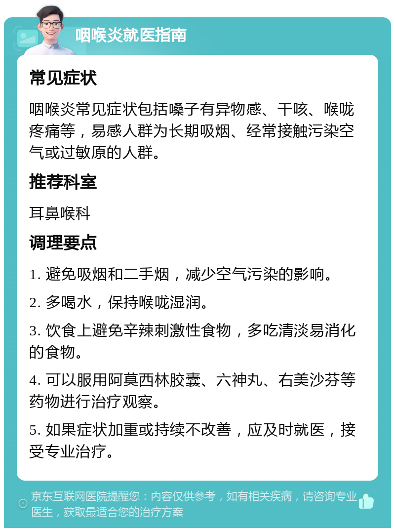 咽喉炎就医指南 常见症状 咽喉炎常见症状包括嗓子有异物感、干咳、喉咙疼痛等，易感人群为长期吸烟、经常接触污染空气或过敏原的人群。 推荐科室 耳鼻喉科 调理要点 1. 避免吸烟和二手烟，减少空气污染的影响。 2. 多喝水，保持喉咙湿润。 3. 饮食上避免辛辣刺激性食物，多吃清淡易消化的食物。 4. 可以服用阿莫西林胶囊、六神丸、右美沙芬等药物进行治疗观察。 5. 如果症状加重或持续不改善，应及时就医，接受专业治疗。