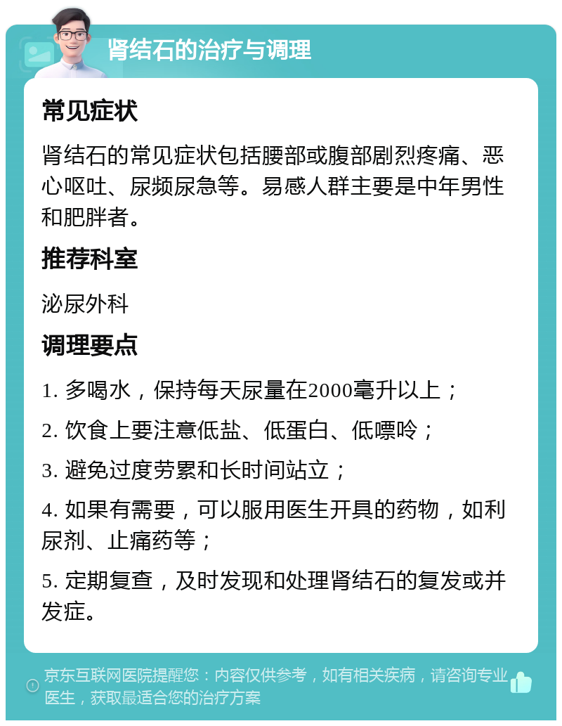 肾结石的治疗与调理 常见症状 肾结石的常见症状包括腰部或腹部剧烈疼痛、恶心呕吐、尿频尿急等。易感人群主要是中年男性和肥胖者。 推荐科室 泌尿外科 调理要点 1. 多喝水，保持每天尿量在2000毫升以上； 2. 饮食上要注意低盐、低蛋白、低嘌呤； 3. 避免过度劳累和长时间站立； 4. 如果有需要，可以服用医生开具的药物，如利尿剂、止痛药等； 5. 定期复查，及时发现和处理肾结石的复发或并发症。