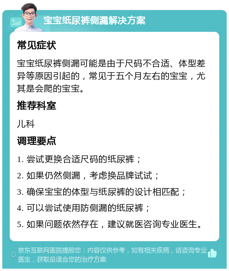 宝宝纸尿裤侧漏解决方案 常见症状 宝宝纸尿裤侧漏可能是由于尺码不合适、体型差异等原因引起的，常见于五个月左右的宝宝，尤其是会爬的宝宝。 推荐科室 儿科 调理要点 1. 尝试更换合适尺码的纸尿裤； 2. 如果仍然侧漏，考虑换品牌试试； 3. 确保宝宝的体型与纸尿裤的设计相匹配； 4. 可以尝试使用防侧漏的纸尿裤； 5. 如果问题依然存在，建议就医咨询专业医生。