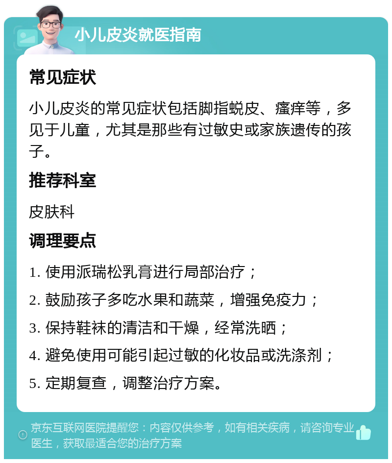 小儿皮炎就医指南 常见症状 小儿皮炎的常见症状包括脚指蜕皮、瘙痒等，多见于儿童，尤其是那些有过敏史或家族遗传的孩子。 推荐科室 皮肤科 调理要点 1. 使用派瑞松乳膏进行局部治疗； 2. 鼓励孩子多吃水果和蔬菜，增强免疫力； 3. 保持鞋袜的清洁和干燥，经常洗晒； 4. 避免使用可能引起过敏的化妆品或洗涤剂； 5. 定期复查，调整治疗方案。