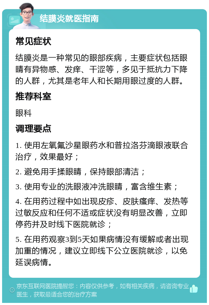 结膜炎就医指南 常见症状 结膜炎是一种常见的眼部疾病，主要症状包括眼睛有异物感、发痒、干涩等，多见于抵抗力下降的人群，尤其是老年人和长期用眼过度的人群。 推荐科室 眼科 调理要点 1. 使用左氧氟沙星眼药水和普拉洛芬滴眼液联合治疗，效果最好； 2. 避免用手揉眼睛，保持眼部清洁； 3. 使用专业的洗眼液冲洗眼睛，富含维生素； 4. 在用药过程中如出现皮疹、皮肤瘙痒、发热等过敏反应和任何不适或症状没有明显改善，立即停药并及时线下医院就诊； 5. 在用药观察3到5天如果病情没有缓解或者出现加重的情况，建议立即线下公立医院就诊，以免延误病情。