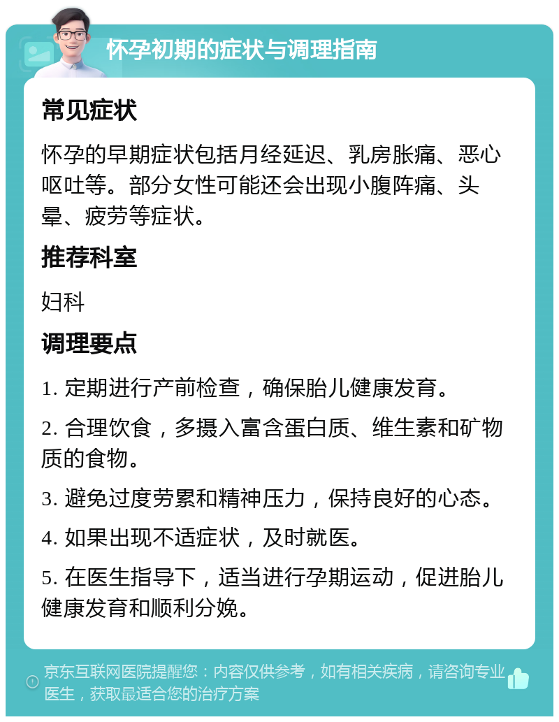 怀孕初期的症状与调理指南 常见症状 怀孕的早期症状包括月经延迟、乳房胀痛、恶心呕吐等。部分女性可能还会出现小腹阵痛、头晕、疲劳等症状。 推荐科室 妇科 调理要点 1. 定期进行产前检查，确保胎儿健康发育。 2. 合理饮食，多摄入富含蛋白质、维生素和矿物质的食物。 3. 避免过度劳累和精神压力，保持良好的心态。 4. 如果出现不适症状，及时就医。 5. 在医生指导下，适当进行孕期运动，促进胎儿健康发育和顺利分娩。