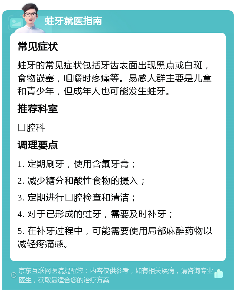 蛀牙就医指南 常见症状 蛀牙的常见症状包括牙齿表面出现黑点或白斑，食物嵌塞，咀嚼时疼痛等。易感人群主要是儿童和青少年，但成年人也可能发生蛀牙。 推荐科室 口腔科 调理要点 1. 定期刷牙，使用含氟牙膏； 2. 减少糖分和酸性食物的摄入； 3. 定期进行口腔检查和清洁； 4. 对于已形成的蛀牙，需要及时补牙； 5. 在补牙过程中，可能需要使用局部麻醉药物以减轻疼痛感。