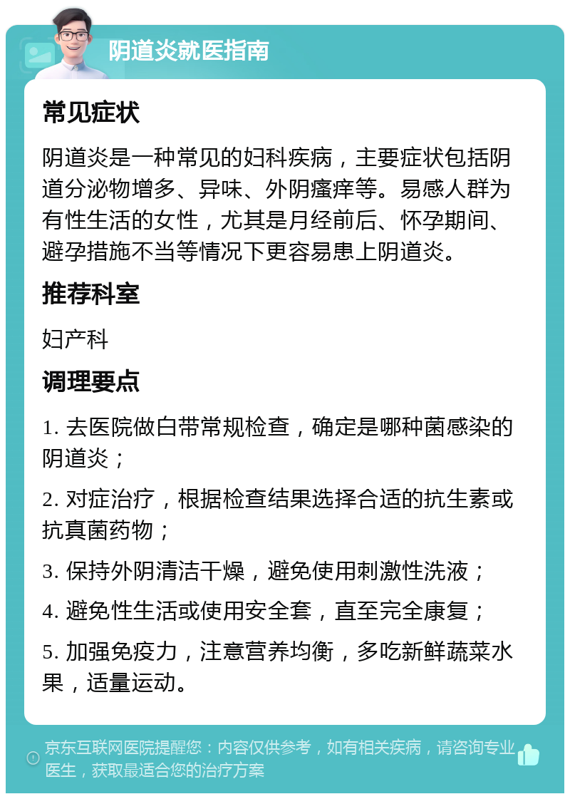 阴道炎就医指南 常见症状 阴道炎是一种常见的妇科疾病，主要症状包括阴道分泌物增多、异味、外阴瘙痒等。易感人群为有性生活的女性，尤其是月经前后、怀孕期间、避孕措施不当等情况下更容易患上阴道炎。 推荐科室 妇产科 调理要点 1. 去医院做白带常规检查，确定是哪种菌感染的阴道炎； 2. 对症治疗，根据检查结果选择合适的抗生素或抗真菌药物； 3. 保持外阴清洁干燥，避免使用刺激性洗液； 4. 避免性生活或使用安全套，直至完全康复； 5. 加强免疫力，注意营养均衡，多吃新鲜蔬菜水果，适量运动。