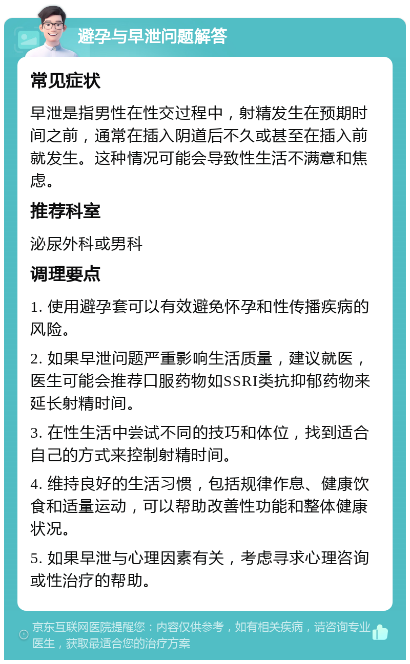 避孕与早泄问题解答 常见症状 早泄是指男性在性交过程中，射精发生在预期时间之前，通常在插入阴道后不久或甚至在插入前就发生。这种情况可能会导致性生活不满意和焦虑。 推荐科室 泌尿外科或男科 调理要点 1. 使用避孕套可以有效避免怀孕和性传播疾病的风险。 2. 如果早泄问题严重影响生活质量，建议就医，医生可能会推荐口服药物如SSRI类抗抑郁药物来延长射精时间。 3. 在性生活中尝试不同的技巧和体位，找到适合自己的方式来控制射精时间。 4. 维持良好的生活习惯，包括规律作息、健康饮食和适量运动，可以帮助改善性功能和整体健康状况。 5. 如果早泄与心理因素有关，考虑寻求心理咨询或性治疗的帮助。