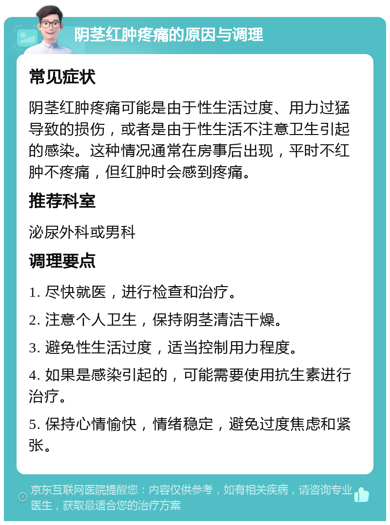 阴茎红肿疼痛的原因与调理 常见症状 阴茎红肿疼痛可能是由于性生活过度、用力过猛导致的损伤，或者是由于性生活不注意卫生引起的感染。这种情况通常在房事后出现，平时不红肿不疼痛，但红肿时会感到疼痛。 推荐科室 泌尿外科或男科 调理要点 1. 尽快就医，进行检查和治疗。 2. 注意个人卫生，保持阴茎清洁干燥。 3. 避免性生活过度，适当控制用力程度。 4. 如果是感染引起的，可能需要使用抗生素进行治疗。 5. 保持心情愉快，情绪稳定，避免过度焦虑和紧张。