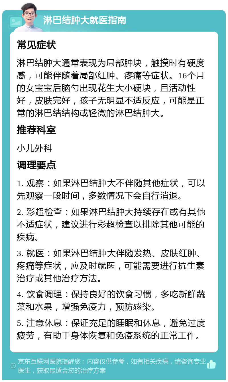 淋巴结肿大就医指南 常见症状 淋巴结肿大通常表现为局部肿块，触摸时有硬度感，可能伴随着局部红肿、疼痛等症状。16个月的女宝宝后脑勺出现花生大小硬块，且活动性好，皮肤完好，孩子无明显不适反应，可能是正常的淋巴结结构或轻微的淋巴结肿大。 推荐科室 小儿外科 调理要点 1. 观察：如果淋巴结肿大不伴随其他症状，可以先观察一段时间，多数情况下会自行消退。 2. 彩超检查：如果淋巴结肿大持续存在或有其他不适症状，建议进行彩超检查以排除其他可能的疾病。 3. 就医：如果淋巴结肿大伴随发热、皮肤红肿、疼痛等症状，应及时就医，可能需要进行抗生素治疗或其他治疗方法。 4. 饮食调理：保持良好的饮食习惯，多吃新鲜蔬菜和水果，增强免疫力，预防感染。 5. 注意休息：保证充足的睡眠和休息，避免过度疲劳，有助于身体恢复和免疫系统的正常工作。