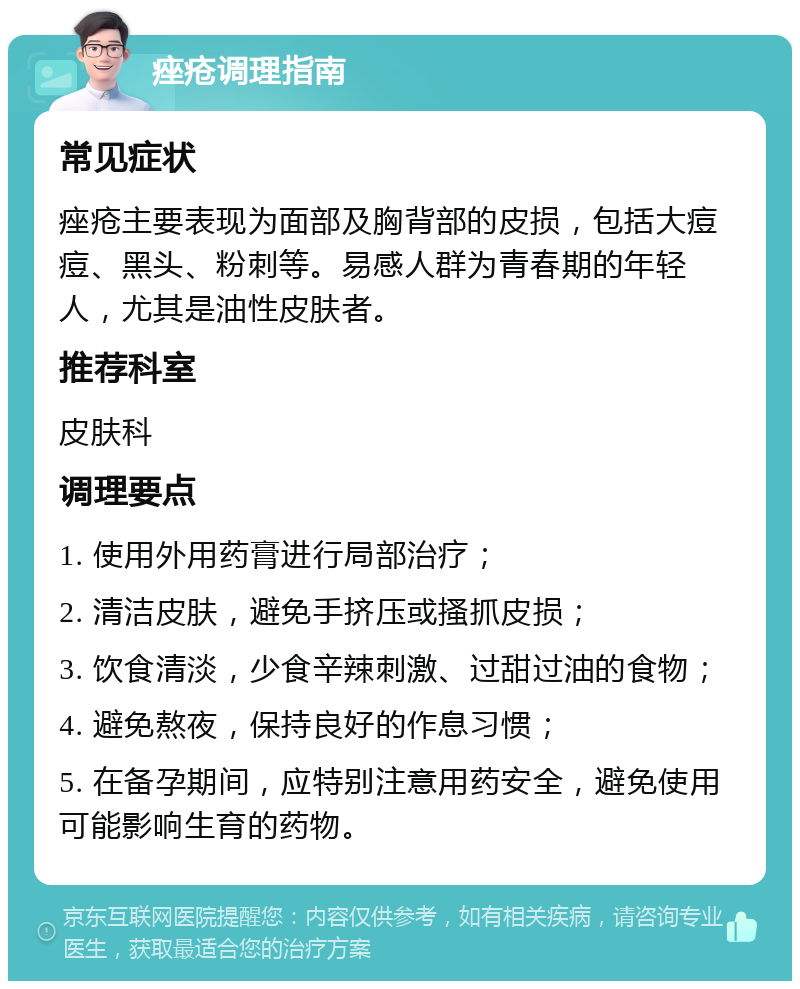 痤疮调理指南 常见症状 痤疮主要表现为面部及胸背部的皮损，包括大痘痘、黑头、粉刺等。易感人群为青春期的年轻人，尤其是油性皮肤者。 推荐科室 皮肤科 调理要点 1. 使用外用药膏进行局部治疗； 2. 清洁皮肤，避免手挤压或搔抓皮损； 3. 饮食清淡，少食辛辣刺激、过甜过油的食物； 4. 避免熬夜，保持良好的作息习惯； 5. 在备孕期间，应特别注意用药安全，避免使用可能影响生育的药物。