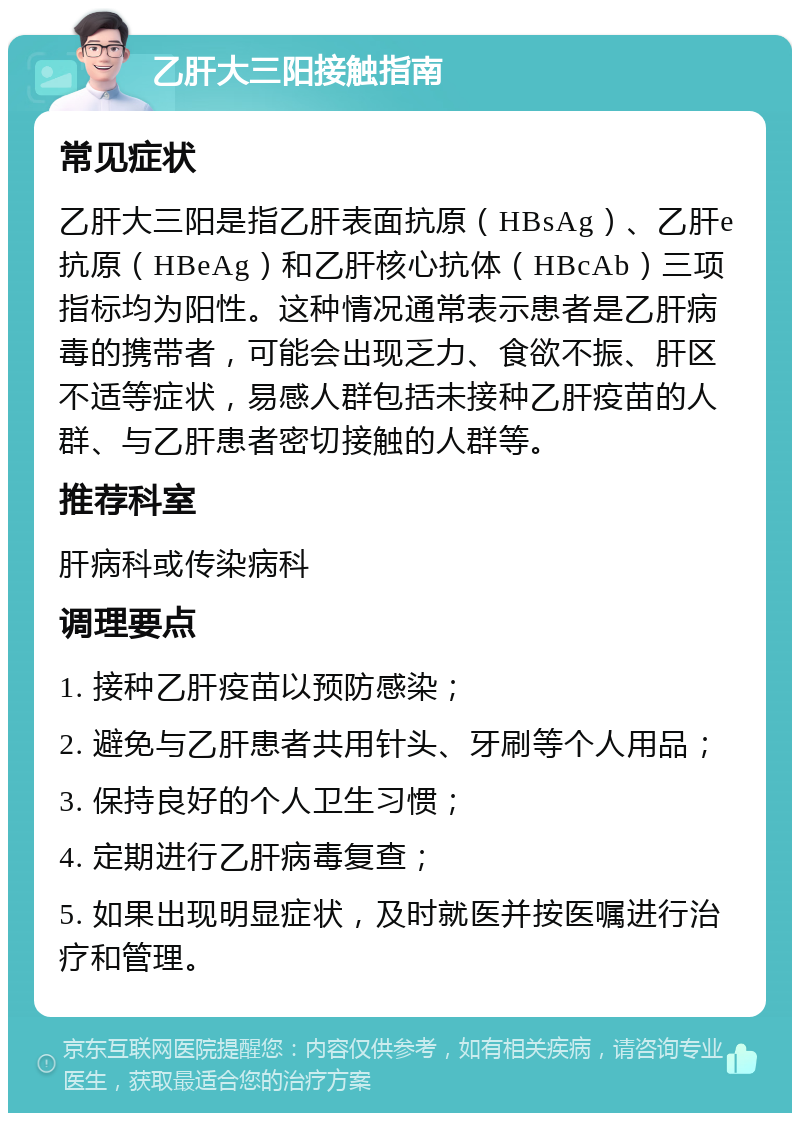 乙肝大三阳接触指南 常见症状 乙肝大三阳是指乙肝表面抗原（HBsAg）、乙肝e抗原（HBeAg）和乙肝核心抗体（HBcAb）三项指标均为阳性。这种情况通常表示患者是乙肝病毒的携带者，可能会出现乏力、食欲不振、肝区不适等症状，易感人群包括未接种乙肝疫苗的人群、与乙肝患者密切接触的人群等。 推荐科室 肝病科或传染病科 调理要点 1. 接种乙肝疫苗以预防感染； 2. 避免与乙肝患者共用针头、牙刷等个人用品； 3. 保持良好的个人卫生习惯； 4. 定期进行乙肝病毒复查； 5. 如果出现明显症状，及时就医并按医嘱进行治疗和管理。