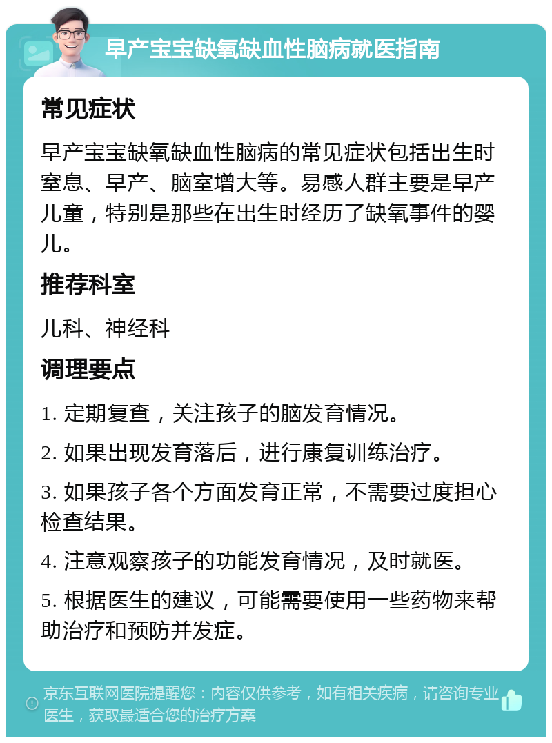 早产宝宝缺氧缺血性脑病就医指南 常见症状 早产宝宝缺氧缺血性脑病的常见症状包括出生时窒息、早产、脑室增大等。易感人群主要是早产儿童，特别是那些在出生时经历了缺氧事件的婴儿。 推荐科室 儿科、神经科 调理要点 1. 定期复查，关注孩子的脑发育情况。 2. 如果出现发育落后，进行康复训练治疗。 3. 如果孩子各个方面发育正常，不需要过度担心检查结果。 4. 注意观察孩子的功能发育情况，及时就医。 5. 根据医生的建议，可能需要使用一些药物来帮助治疗和预防并发症。