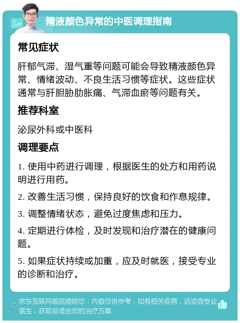 精液颜色异常的中医调理指南 常见症状 肝郁气滞、湿气重等问题可能会导致精液颜色异常、情绪波动、不良生活习惯等症状。这些症状通常与肝胆胁肋胀痛、气滞血瘀等问题有关。 推荐科室 泌尿外科或中医科 调理要点 1. 使用中药进行调理，根据医生的处方和用药说明进行用药。 2. 改善生活习惯，保持良好的饮食和作息规律。 3. 调整情绪状态，避免过度焦虑和压力。 4. 定期进行体检，及时发现和治疗潜在的健康问题。 5. 如果症状持续或加重，应及时就医，接受专业的诊断和治疗。