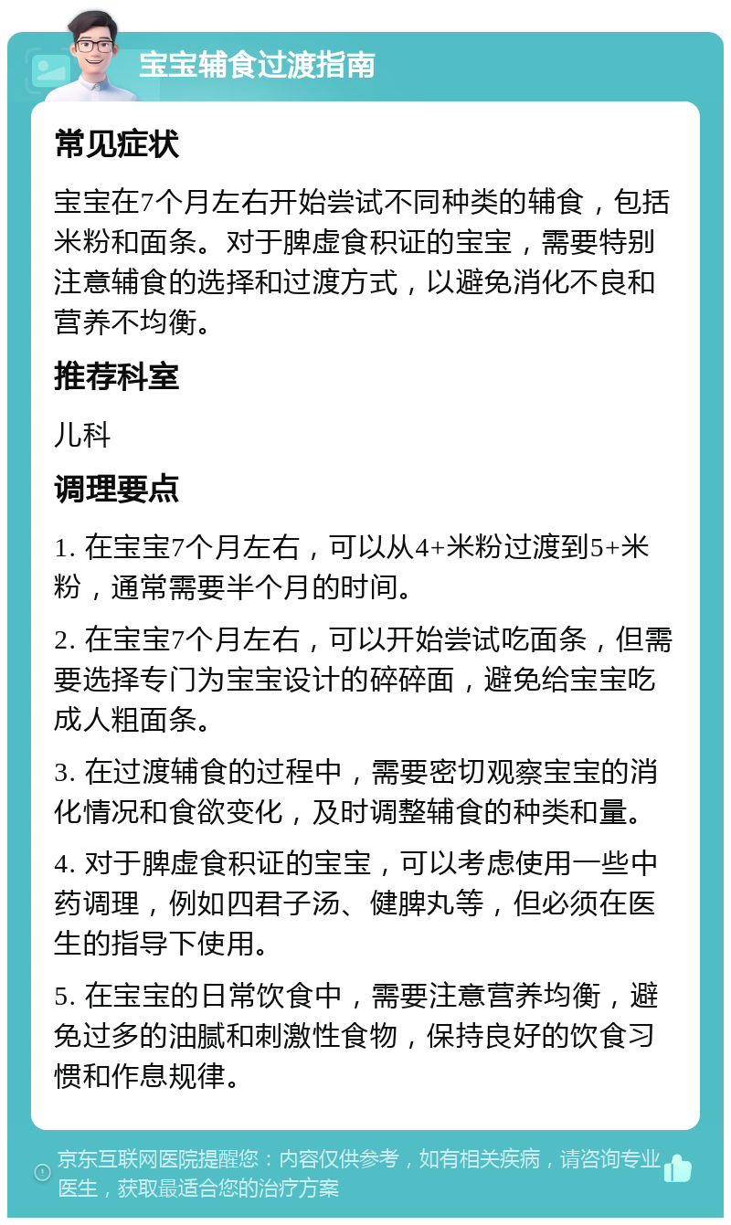 宝宝辅食过渡指南 常见症状 宝宝在7个月左右开始尝试不同种类的辅食，包括米粉和面条。对于脾虚食积证的宝宝，需要特别注意辅食的选择和过渡方式，以避免消化不良和营养不均衡。 推荐科室 儿科 调理要点 1. 在宝宝7个月左右，可以从4+米粉过渡到5+米粉，通常需要半个月的时间。 2. 在宝宝7个月左右，可以开始尝试吃面条，但需要选择专门为宝宝设计的碎碎面，避免给宝宝吃成人粗面条。 3. 在过渡辅食的过程中，需要密切观察宝宝的消化情况和食欲变化，及时调整辅食的种类和量。 4. 对于脾虚食积证的宝宝，可以考虑使用一些中药调理，例如四君子汤、健脾丸等，但必须在医生的指导下使用。 5. 在宝宝的日常饮食中，需要注意营养均衡，避免过多的油腻和刺激性食物，保持良好的饮食习惯和作息规律。