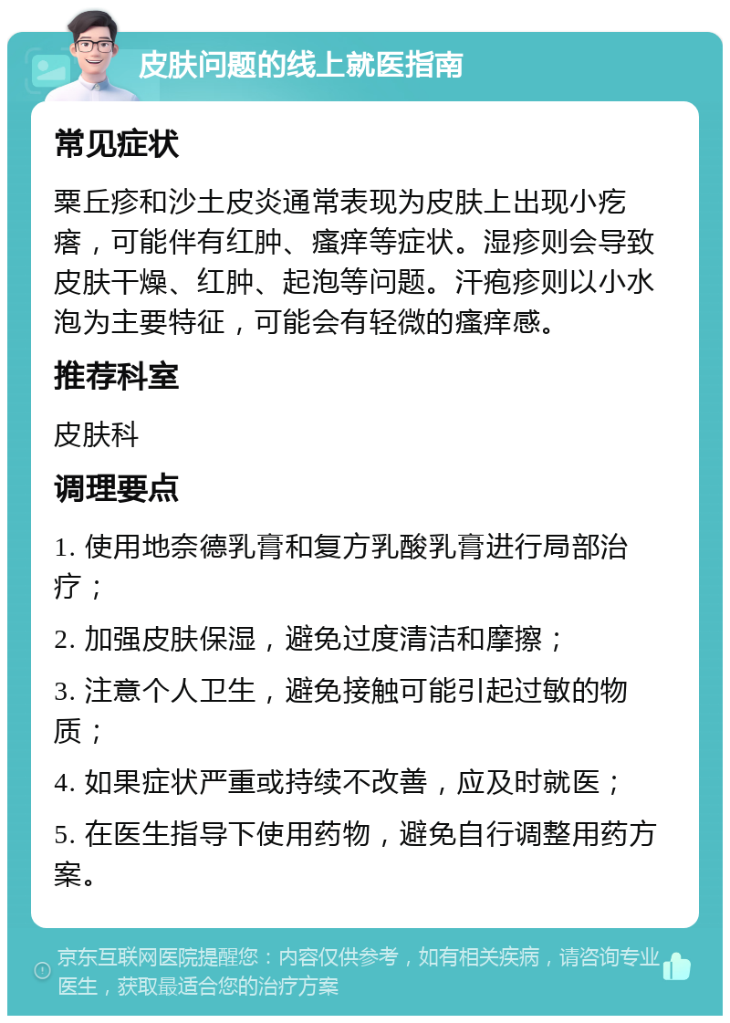 皮肤问题的线上就医指南 常见症状 粟丘疹和沙土皮炎通常表现为皮肤上出现小疙瘩，可能伴有红肿、瘙痒等症状。湿疹则会导致皮肤干燥、红肿、起泡等问题。汗疱疹则以小水泡为主要特征，可能会有轻微的瘙痒感。 推荐科室 皮肤科 调理要点 1. 使用地奈德乳膏和复方乳酸乳膏进行局部治疗； 2. 加强皮肤保湿，避免过度清洁和摩擦； 3. 注意个人卫生，避免接触可能引起过敏的物质； 4. 如果症状严重或持续不改善，应及时就医； 5. 在医生指导下使用药物，避免自行调整用药方案。