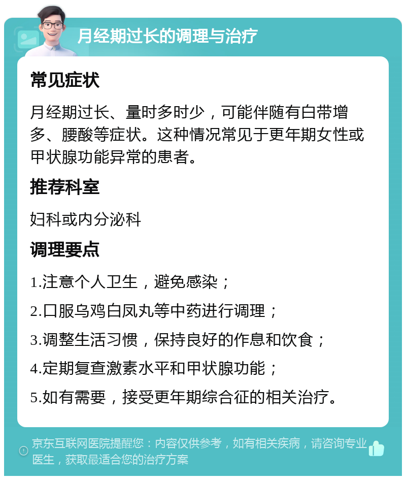 月经期过长的调理与治疗 常见症状 月经期过长、量时多时少，可能伴随有白带增多、腰酸等症状。这种情况常见于更年期女性或甲状腺功能异常的患者。 推荐科室 妇科或内分泌科 调理要点 1.注意个人卫生，避免感染； 2.口服乌鸡白凤丸等中药进行调理； 3.调整生活习惯，保持良好的作息和饮食； 4.定期复查激素水平和甲状腺功能； 5.如有需要，接受更年期综合征的相关治疗。