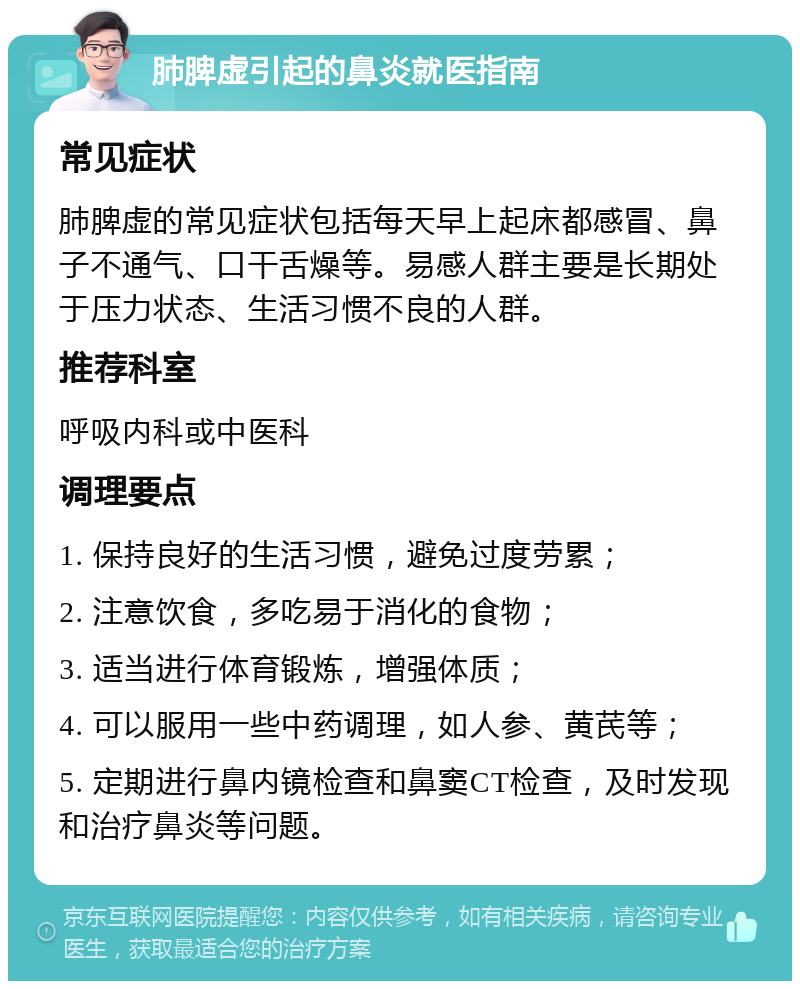 肺脾虚引起的鼻炎就医指南 常见症状 肺脾虚的常见症状包括每天早上起床都感冒、鼻子不通气、口干舌燥等。易感人群主要是长期处于压力状态、生活习惯不良的人群。 推荐科室 呼吸内科或中医科 调理要点 1. 保持良好的生活习惯，避免过度劳累； 2. 注意饮食，多吃易于消化的食物； 3. 适当进行体育锻炼，增强体质； 4. 可以服用一些中药调理，如人参、黄芪等； 5. 定期进行鼻内镜检查和鼻窦CT检查，及时发现和治疗鼻炎等问题。